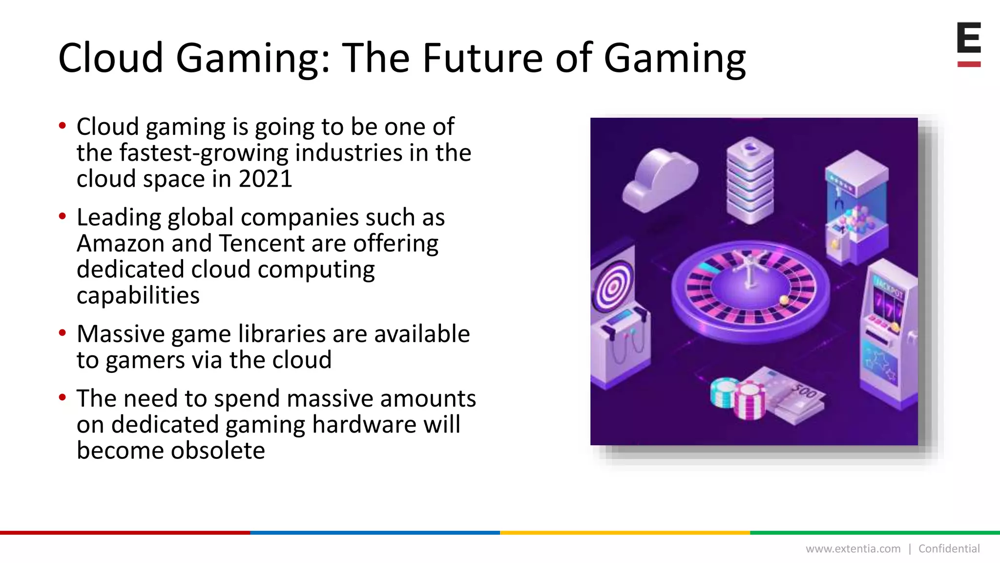 www.extentia.com | Confidential
• Cloud gaming is going to be one of
the fastest-growing industries in the
cloud space in 2021
• Leading global companies such as
Amazon and Tencent are offering
dedicated cloud computing
capabilities
• Massive game libraries are available
to gamers via the cloud
• The need to spend massive amounts
on dedicated gaming hardware will
become obsolete
Cloud Gaming: The Future of Gaming
 