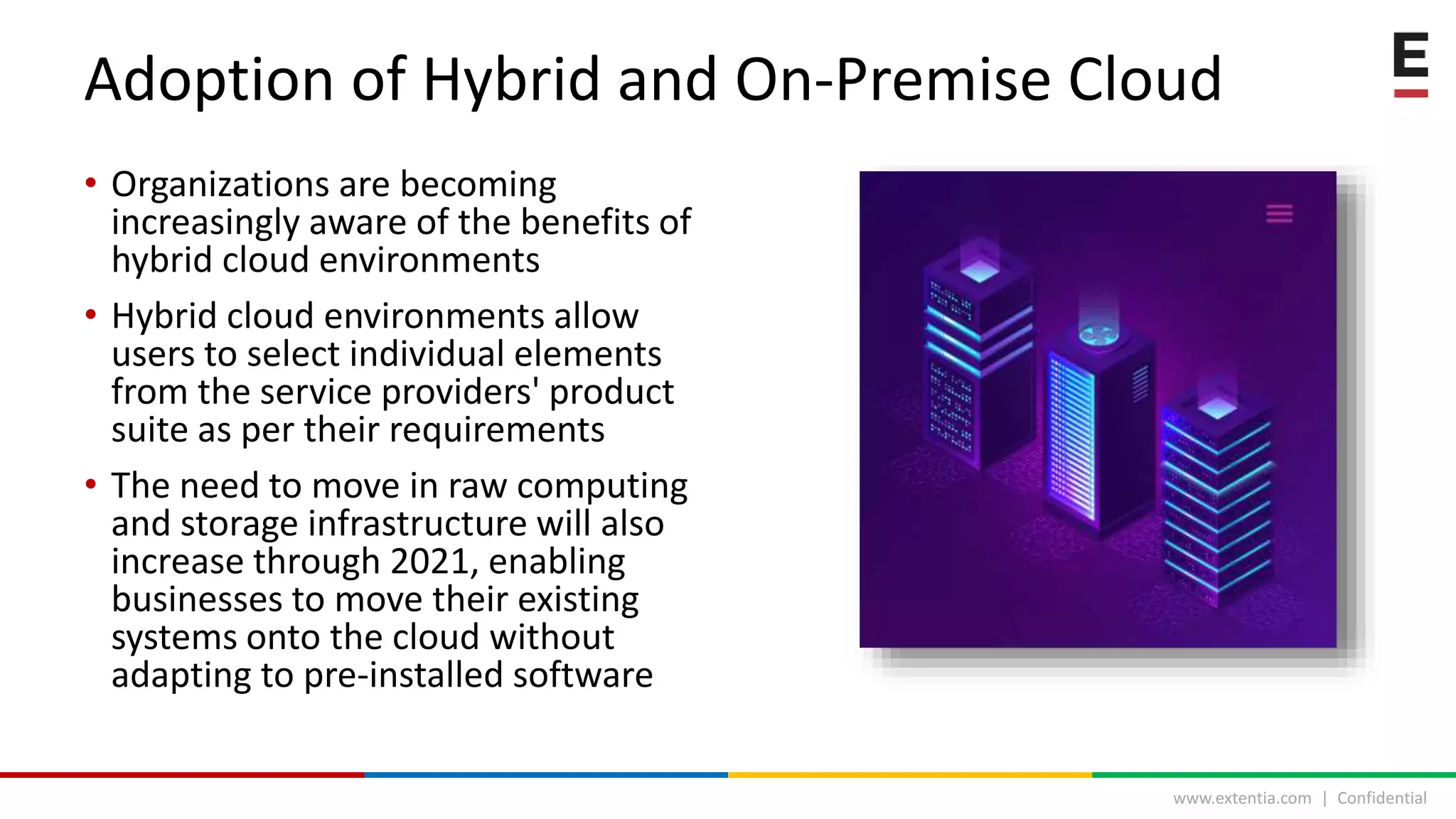 www.extentia.com | Confidential
• Organizations are becoming
increasingly aware of the benefits of
hybrid cloud environments
• Hybrid cloud environments allow
users to select individual elements
from the service providers' product
suite as per their requirements
• The need to move in raw computing
and storage infrastructure will also
increase through 2021, enabling
businesses to move their existing
systems onto the cloud without
adapting to pre-installed software
Adoption of Hybrid and On-Premise Cloud
 