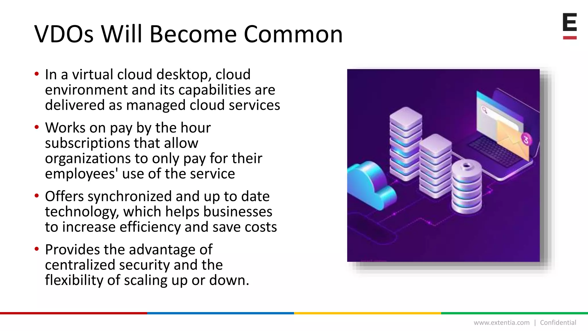 www.extentia.com | Confidential
• In a virtual cloud desktop, cloud
environment and its capabilities are
delivered as managed cloud services
• Works on pay by the hour
subscriptions that allow
organizations to only pay for their
employees' use of the service
• Offers synchronized and up to date
technology, which helps businesses
to increase efficiency and save costs
• Provides the advantage of
centralized security and the
flexibility of scaling up or down.
VDOs Will Become Common
 
