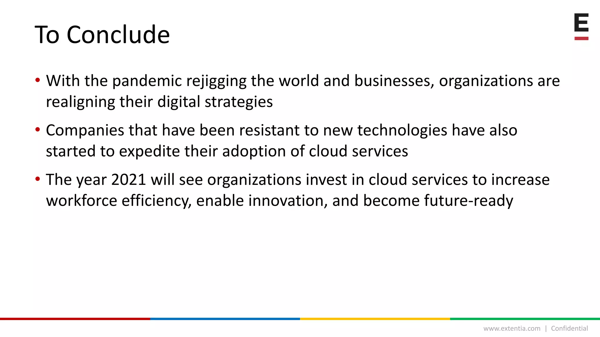 www.extentia.com | Confidential
To Conclude
• With the pandemic rejigging the world and businesses, organizations are
realigning their digital strategies
• Companies that have been resistant to new technologies have also
started to expedite their adoption of cloud services
• The year 2021 will see organizations invest in cloud services to increase
workforce efficiency, enable innovation, and become future-ready
 