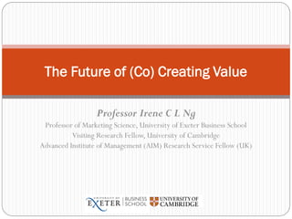 Professor Irene C L Ng
Professor of Marketing Science, University of Exeter Business School
Visiting Research Fellow, University of Cambridge
Advanced Institute of Management (AIM) Research Service Fellow (UK)
The Future of (Co) Creating Value
 