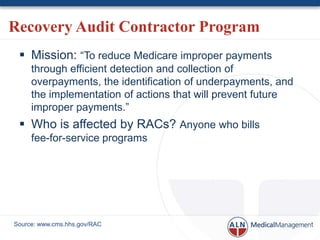 Recovery Audit Contractor Program
  Mission: “To reduce Medicare improper payments
     through efficient detection and collection of
     overpayments, the identification of underpayments, and
     the implementation of actions that will prevent future
     improper payments.”
  Who is affected by RACs? Anyone who bills
     fee-for-service programs




Source: www.cms.hhs.gov/RAC
 