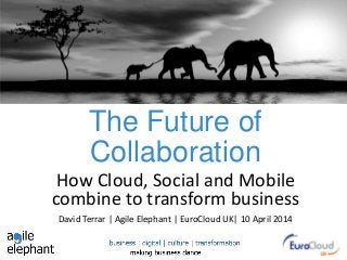 The Future of
Collaboration
How Cloud, Social and Mobile
combine to transform business
David Terrar | Agile Elephant | EuroCloud UK| 10 April 2014
 