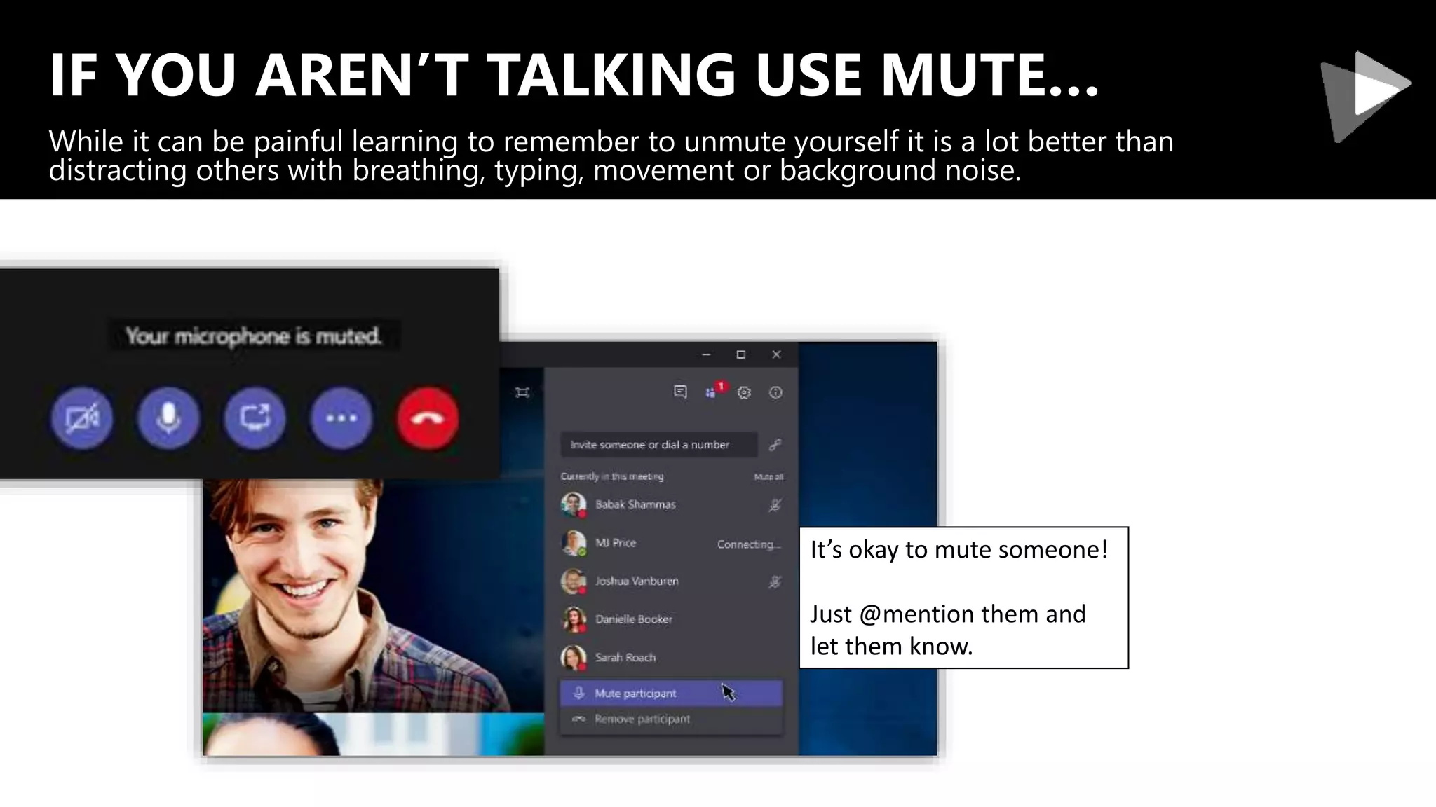IF YOU AREN’T TALKING USE MUTE…
While it can be painful learning to remember to unmute yourself it is a lot better than
distracting others with breathing, typing, movement or background noise.
It’s okay to mute someone!
Just @mention them and
let them know.
 