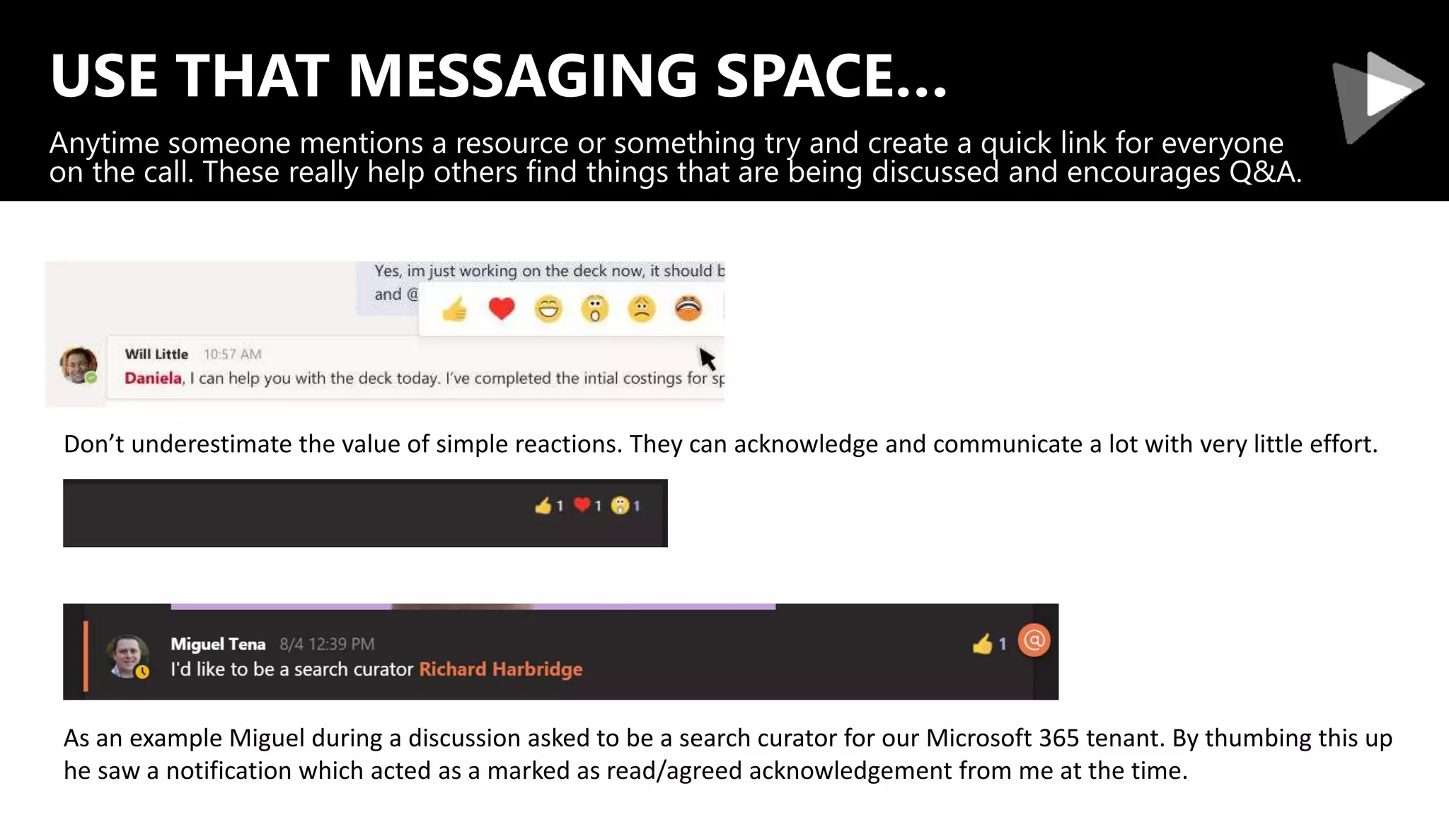 USE THAT MESSAGING SPACE…
Anytime someone mentions a resource or something try and create a quick link for everyone
on the call. These really help others find things that are being discussed and encourages Q&A.
Don’t underestimate the value of simple reactions. They can acknowledge and communicate a lot with very little effort.
As an example Miguel during a discussion asked to be a search curator for our Microsoft 365 tenant. By thumbing this up
he saw a notification which acted as a marked as read/agreed acknowledgement from me at the time.
 