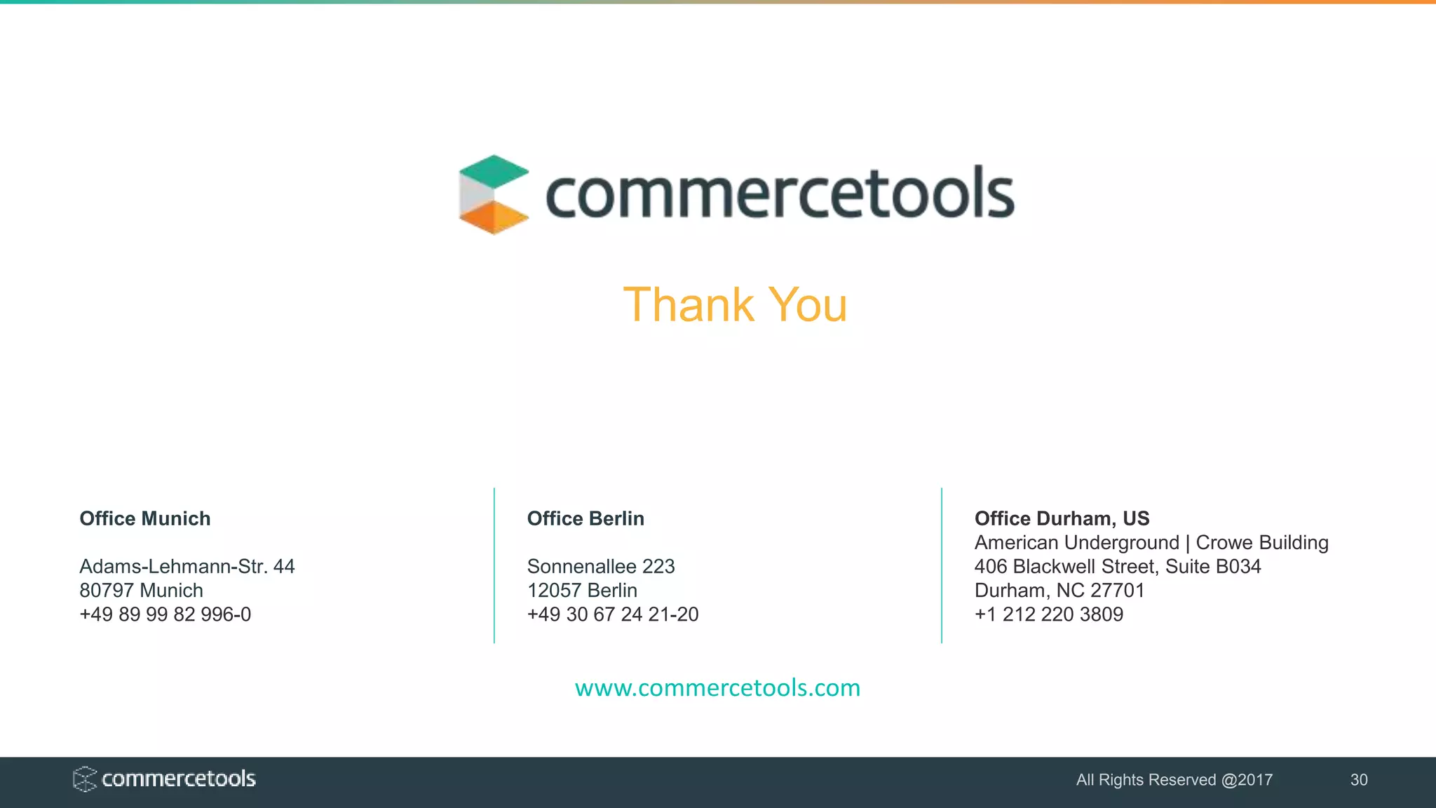 www.commercetools.com
Office Munich
Adams-Lehmann-Str. 44
80797 Munich
+49 89 99 82 996-0
Office Berlin
Sonnenallee 223
12057 Berlin
+49 30 67 24 21-20
Office Durham, US
American Underground | Crowe Building
406 Blackwell Street, Suite B034
Durham, NC 27701
+1 212 220 3809
All Rights Reserved @2017 30
Thank You
 