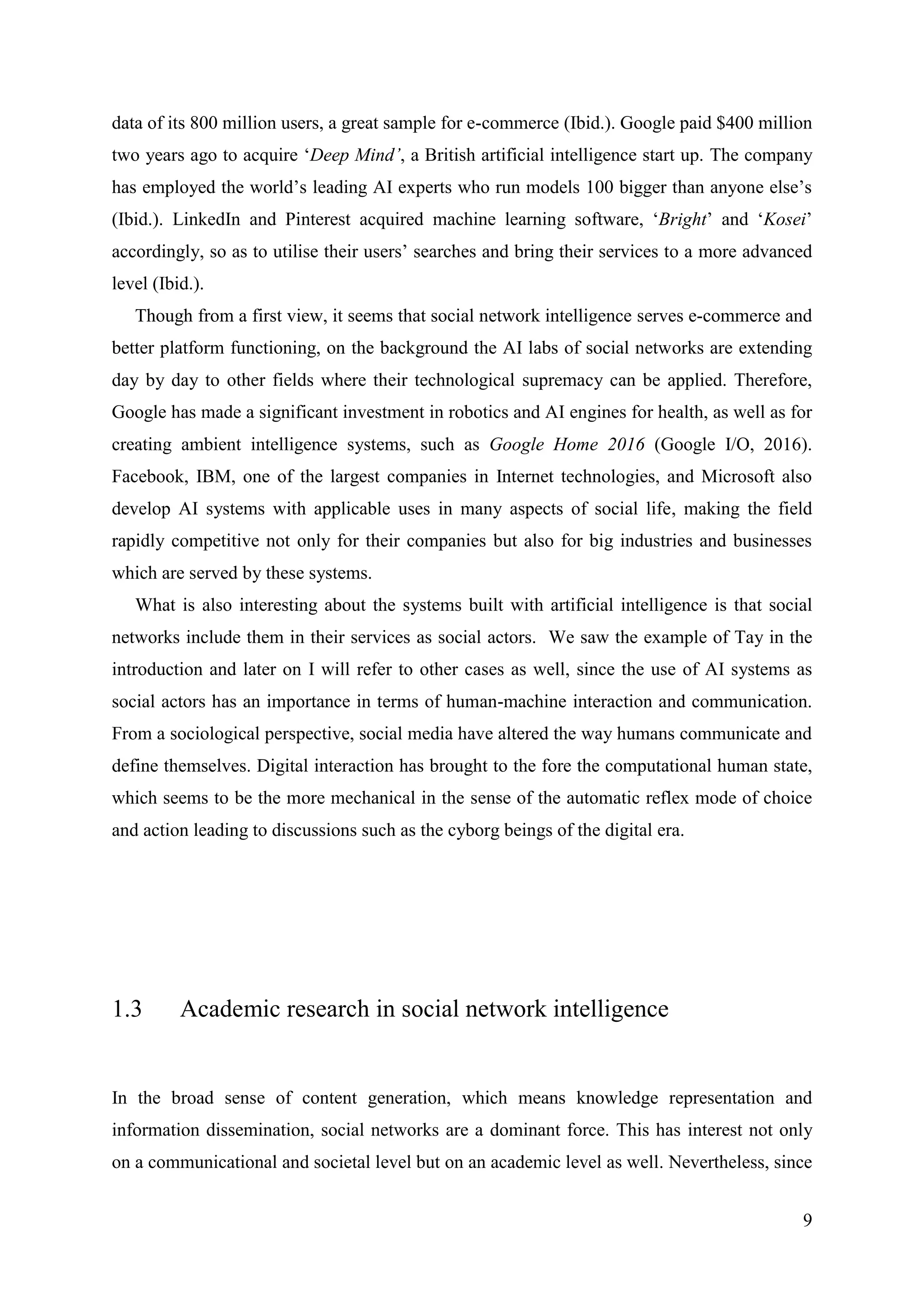 9
data of its 800 million users, a great sample for e-commerce (Ibid.). Google paid $400 million
two years ago to acquire ‘Deep Mind’, a British artificial intelligence start up. The company
has employed the world’s leading AI experts who run models 100 bigger than anyone else’s
(Ibid.). LinkedIn and Pinterest acquired machine learning software, ‘Bright’ and ‘Kosei’
accordingly, so as to utilise their users’ searches and bring their services to a more advanced
level (Ibid.).
Though from a first view, it seems that social network intelligence serves e-commerce and
better platform functioning, on the background the AI labs of social networks are extending
day by day to other fields where their technological supremacy can be applied. Therefore,
Google has made a significant investment in robotics and AI engines for health, as well as for
creating ambient intelligence systems, such as Google Home 2016 (Google I/O, 2016).
Facebook, IBM, one of the largest companies in Internet technologies, and Microsoft also
develop AI systems with applicable uses in many aspects of social life, making the field
rapidly competitive not only for their companies but also for big industries and businesses
which are served by these systems.
What is also interesting about the systems built with artificial intelligence is that social
networks include them in their services as social actors. We saw the example of Tay in the
introduction and later on I will refer to other cases as well, since the use of AI systems as
social actors has an importance in terms of human-machine interaction and communication.
From a sociological perspective, social media have altered the way humans communicate and
define themselves. Digital interaction has brought to the fore the computational human state,
which seems to be the more mechanical in the sense of the automatic reflex mode of choice
and action leading to discussions such as the cyborg beings of the digital era.
1.3 Academic research in social network intelligence
In the broad sense of content generation, which means knowledge representation and
information dissemination, social networks are a dominant force. This has interest not only
on a communicational and societal level but on an academic level as well. Nevertheless, since
 
