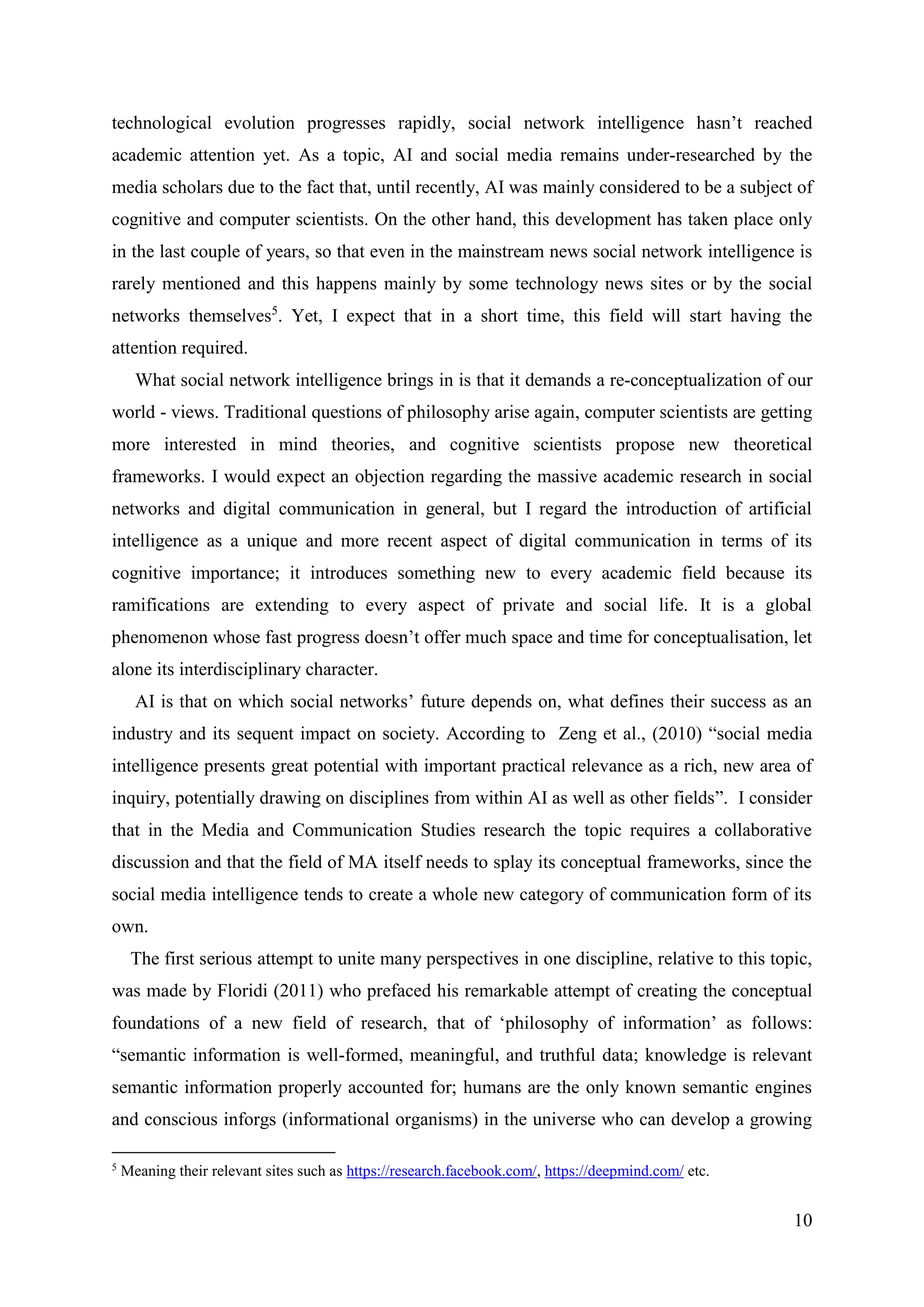 10
technological evolution progresses rapidly, social network intelligence hasn’t reached
academic attention yet. As a topic, AI and social media remains under-researched by the
media scholars due to the fact that, until recently, AI was mainly considered to be a subject of
cognitive and computer scientists. On the other hand, this development has taken place only
in the last couple of years, so that even in the mainstream news social network intelligence is
rarely mentioned and this happens mainly by some technology news sites or by the social
networks themselves5
. Yet, I expect that in a short time, this field will start having the
attention required.
What social network intelligence brings in is that it demands a re-conceptualization of our
world - views. Traditional questions of philosophy arise again, computer scientists are getting
more interested in mind theories, and cognitive scientists propose new theoretical
frameworks. I would expect an objection regarding the massive academic research in social
networks and digital communication in general, but I regard the introduction of artificial
intelligence as a unique and more recent aspect of digital communication in terms of its
cognitive importance; it introduces something new to every academic field because its
ramifications are extending to every aspect of private and social life. It is a global
phenomenon whose fast progress doesn’t offer much space and time for conceptualisation, let
alone its interdisciplinary character.
AI is that on which social networks’ future depends on, what defines their success as an
industry and its sequent impact on society. According to Zeng et al., (2010) “social media
intelligence presents great potential with important practical relevance as a rich, new area of
inquiry, potentially drawing on disciplines from within AI as well as other fields”. I consider
that in the Media and Communication Studies research the topic requires a collaborative
discussion and that the field of MA itself needs to splay its conceptual frameworks, since the
social media intelligence tends to create a whole new category of communication form of its
own.
The first serious attempt to unite many perspectives in one discipline, relative to this topic,
was made by Floridi (2011) who prefaced his remarkable attempt of creating the conceptual
foundations of a new field of research, that of ‘philosophy of information’ as follows:
“semantic information is well-formed, meaningful, and truthful data; knowledge is relevant
semantic information properly accounted for; humans are the only known semantic engines
and conscious inforgs (informational organisms) in the universe who can develop a growing
5
Meaning their relevant sites such as https://research.facebook.com/, https://deepmind.com/ etc.
 