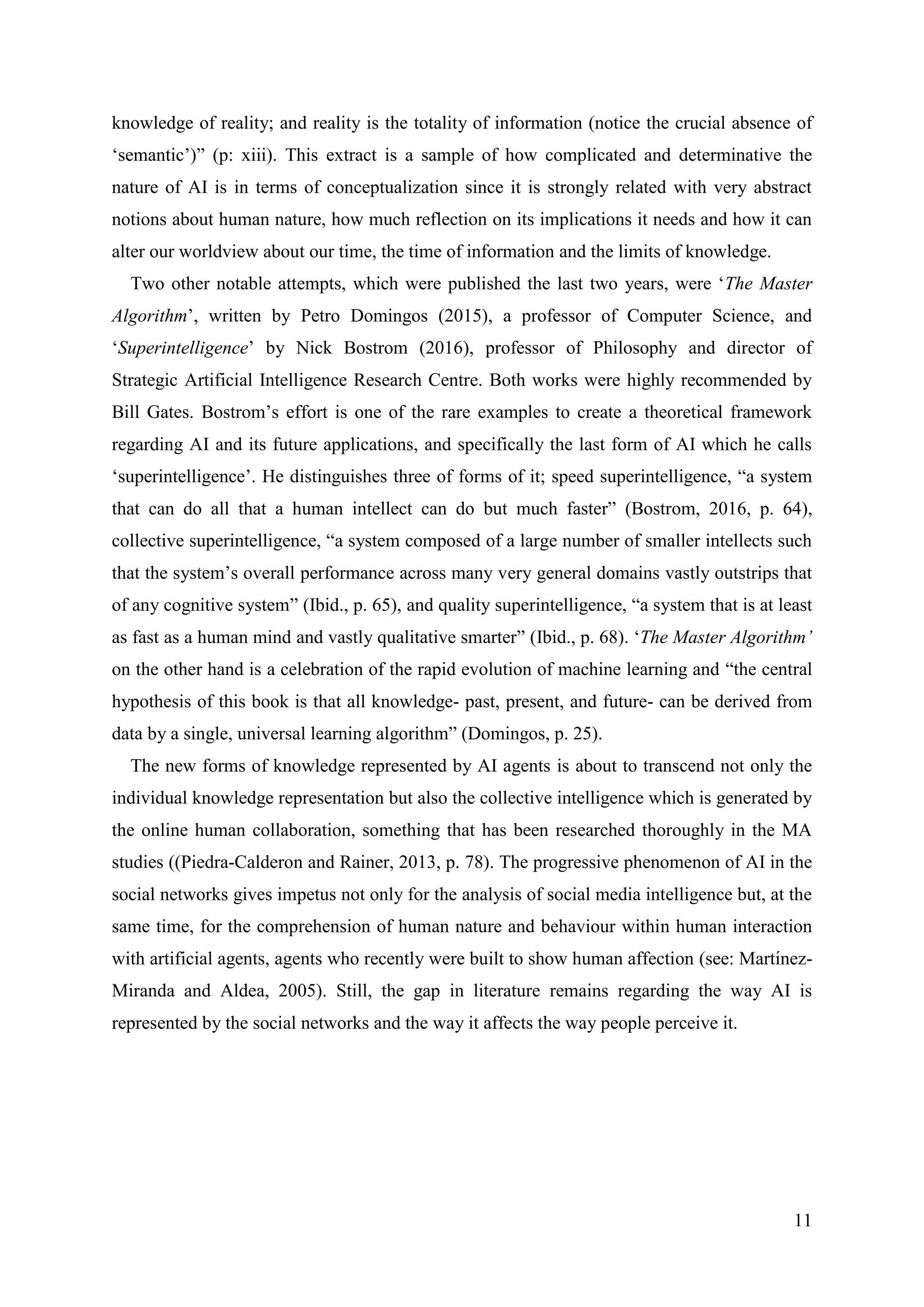 11
knowledge of reality; and reality is the totality of information (notice the crucial absence of
‘semantic’)” (p: xiii). This extract is a sample of how complicated and determinative the
nature of AI is in terms of conceptualization since it is strongly related with very abstract
notions about human nature, how much reflection on its implications it needs and how it can
alter our worldview about our time, the time of information and the limits of knowledge.
Two other notable attempts, which were published the last two years, were ‘The Master
Algorithm’, written by Petro Domingos (2015), a professor of Computer Science, and
‘Superintelligence’ by Nick Bostrom (2016), professor of Philosophy and director of
Strategic Artificial Intelligence Research Centre. Both works were highly recommended by
Bill Gates. Bostrom’s effort is one of the rare examples to create a theoretical framework
regarding AI and its future applications, and specifically the last form of AI which he calls
‘superintelligence’. He distinguishes three of forms of it; speed superintelligence, “a system
that can do all that a human intellect can do but much faster” (Bostrom, 2016, p. 64),
collective superintelligence, “a system composed of a large number of smaller intellects such
that the system’s overall performance across many very general domains vastly outstrips that
of any cognitive system” (Ibid., p. 65), and quality superintelligence, “a system that is at least
as fast as a human mind and vastly qualitative smarter” (Ibid., p. 68). ‘The Master Algorithm’
on the other hand is a celebration of the rapid evolution of machine learning and “the central
hypothesis of this book is that all knowledge- past, present, and future- can be derived from
data by a single, universal learning algorithm” (Domingos, p. 25).
The new forms of knowledge represented by AI agents is about to transcend not only the
individual knowledge representation but also the collective intelligence which is generated by
the online human collaboration, something that has been researched thoroughly in the MA
studies ((Piedra-Calderon and Rainer, 2013, p. 78). The progressive phenomenon of AI in the
social networks gives impetus not only for the analysis of social media intelligence but, at the
same time, for the comprehension of human nature and behaviour within human interaction
with artificial agents, agents who recently were built to show human affection (see: Martı́nez-
Miranda and Aldea, 2005). Still, the gap in literature remains regarding the way AI is
represented by the social networks and the way it affects the way people perceive it.
 
