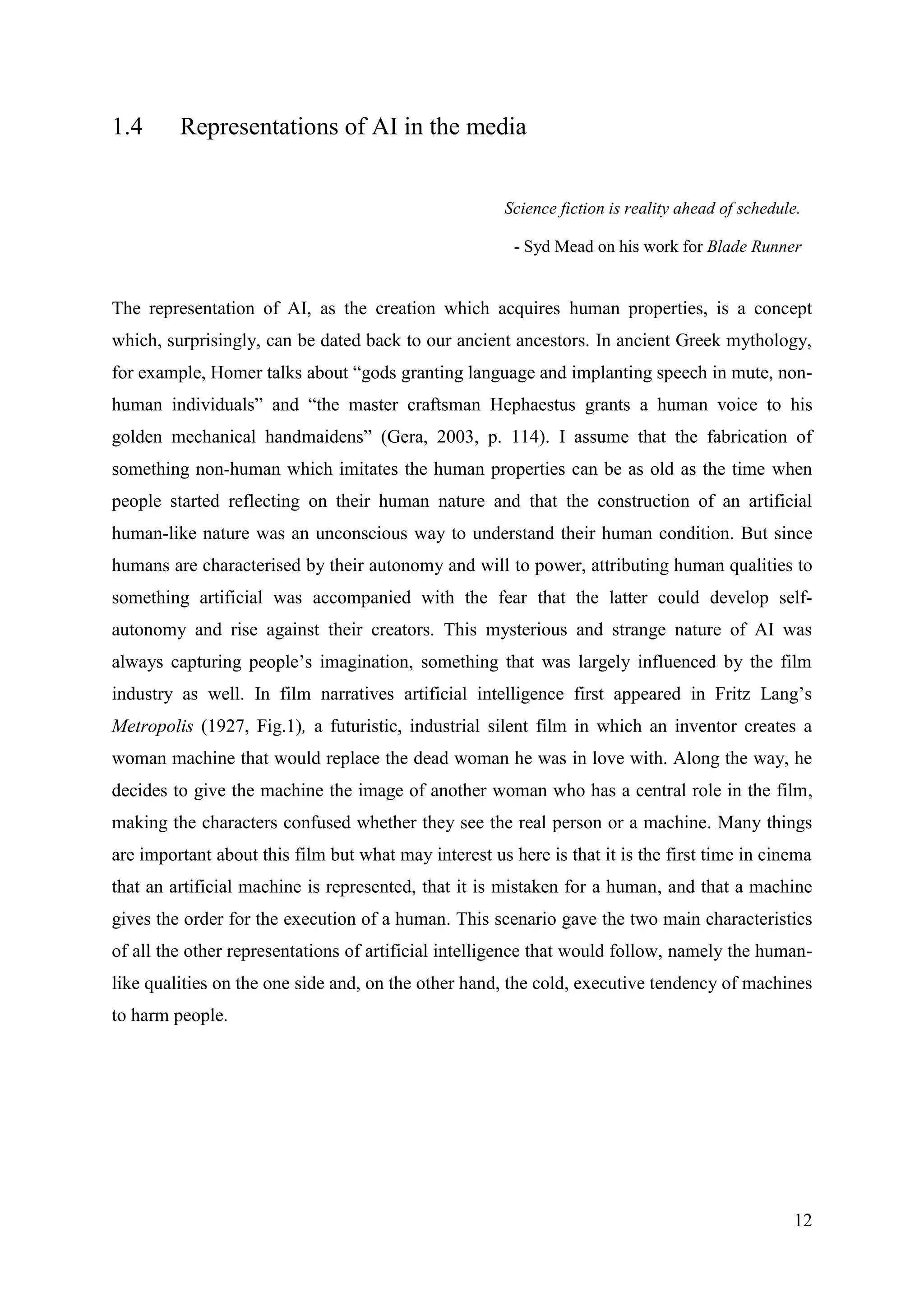 12
1.4 Representations of AI in the media
Science fiction is reality ahead of schedule.
- Syd Mead on his work for Blade Runner
The representation of AI, as the creation which acquires human properties, is a concept
which, surprisingly, can be dated back to our ancient ancestors. In ancient Greek mythology,
for example, Homer talks about “gods granting language and implanting speech in mute, non-
human individuals” and “the master craftsman Hephaestus grants a human voice to his
golden mechanical handmaidens” (Gera, 2003, p. 114). I assume that the fabrication of
something non-human which imitates the human properties can be as old as the time when
people started reflecting on their human nature and that the construction of an artificial
human-like nature was an unconscious way to understand their human condition. But since
humans are characterised by their autonomy and will to power, attributing human qualities to
something artificial was accompanied with the fear that the latter could develop self-
autonomy and rise against their creators. This mysterious and strange nature of AI was
always capturing people’s imagination, something that was largely influenced by the film
industry as well. In film narratives artificial intelligence first appeared in Fritz Lang’s
Metropolis (1927, Fig.1), a futuristic, industrial silent film in which an inventor creates a
woman machine that would replace the dead woman he was in love with. Along the way, he
decides to give the machine the image of another woman who has a central role in the film,
making the characters confused whether they see the real person or a machine. Many things
are important about this film but what may interest us here is that it is the first time in cinema
that an artificial machine is represented, that it is mistaken for a human, and that a machine
gives the order for the execution of a human. This scenario gave the two main characteristics
of all the other representations of artificial intelligence that would follow, namely the human-
like qualities on the one side and, on the other hand, the cold, executive tendency of machines
to harm people.
 