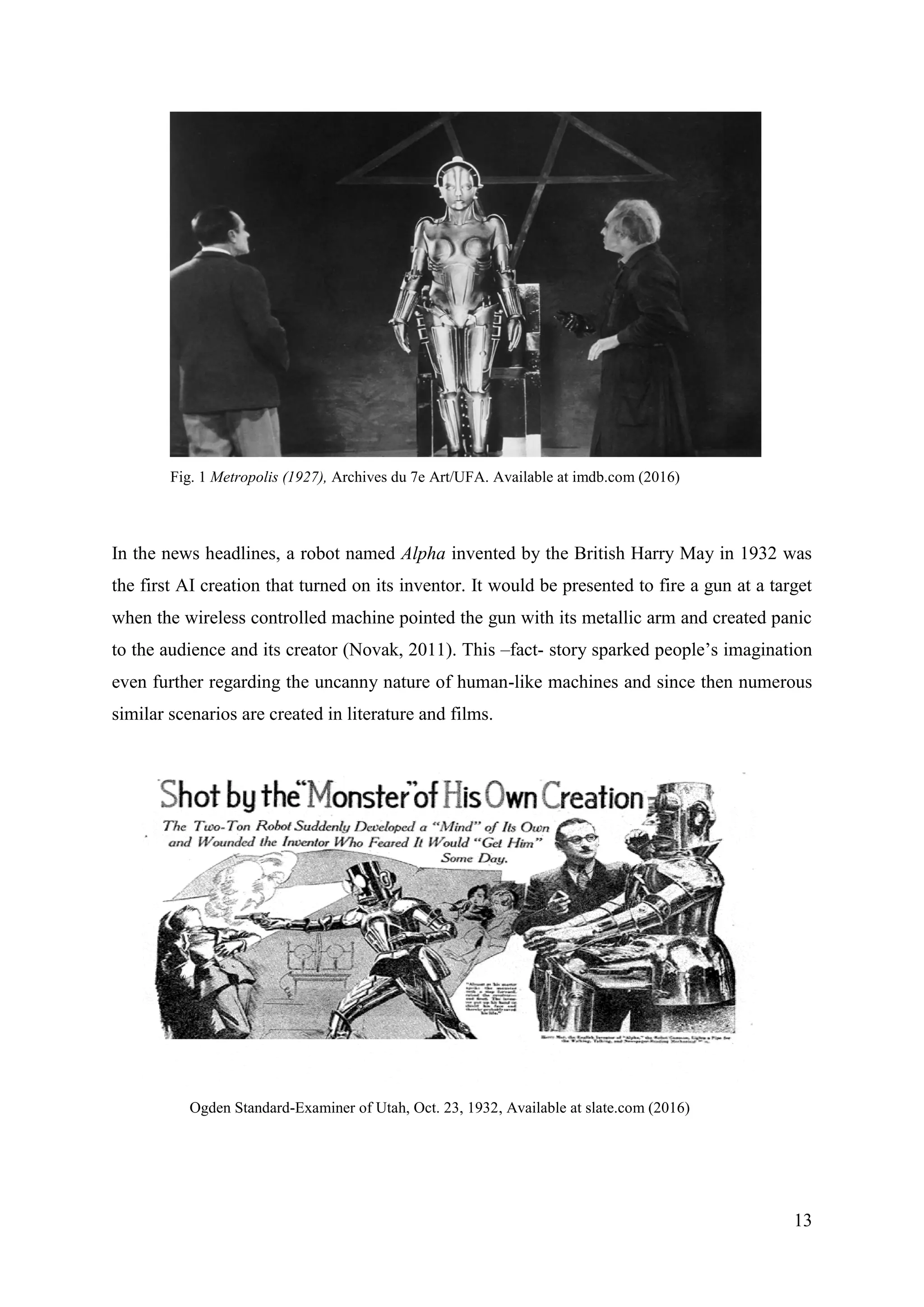 13
Fig. 1 Metropolis (1927), Archives du 7e Art/UFA. Available at imdb.com (2016)
In the news headlines, a robot named Alpha invented by the British Harry May in 1932 was
the first AI creation that turned on its inventor. It would be presented to fire a gun at a target
when the wireless controlled machine pointed the gun with its metallic arm and created panic
to the audience and its creator (Novak, 2011). This –fact- story sparked people’s imagination
even further regarding the uncanny nature of human-like machines and since then numerous
similar scenarios are created in literature and films.
Ogden Standard-Examiner of Utah, Oct. 23, 1932, Available at slate.com (2016)
 
