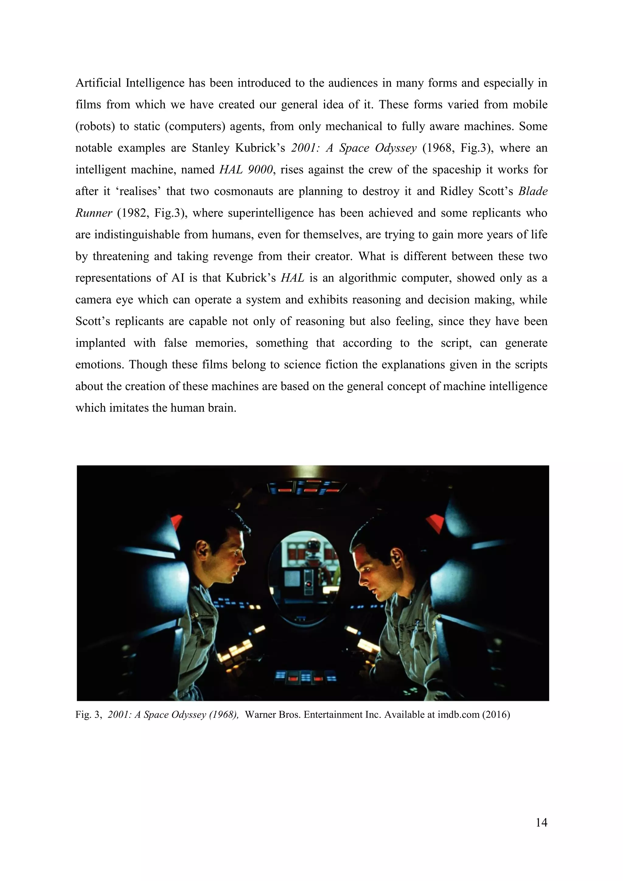 14
Artificial Intelligence has been introduced to the audiences in many forms and especially in
films from which we have created our general idea of it. These forms varied from mobile
(robots) to static (computers) agents, from only mechanical to fully aware machines. Some
notable examples are Stanley Kubrick’s 2001: A Space Odyssey (1968, Fig.3), where an
intelligent machine, named HAL 9000, rises against the crew of the spaceship it works for
after it ‘realises’ that two cosmonauts are planning to destroy it and Ridley Scott’s Blade
Runner (1982, Fig.3), where superintelligence has been achieved and some replicants who
are indistinguishable from humans, even for themselves, are trying to gain more years of life
by threatening and taking revenge from their creator. What is different between these two
representations of AI is that Kubrick’s HAL is an algorithmic computer, showed only as a
camera eye which can operate a system and exhibits reasoning and decision making, while
Scott’s replicants are capable not only of reasoning but also feeling, since they have been
implanted with false memories, something that according to the script, can generate
emotions. Though these films belong to science fiction the explanations given in the scripts
about the creation of these machines are based on the general concept of machine intelligence
which imitates the human brain.
Fig. 3, 2001: A Space Odyssey (1968), Warner Bros. Entertainment Inc. Available at imdb.com (2016)
 