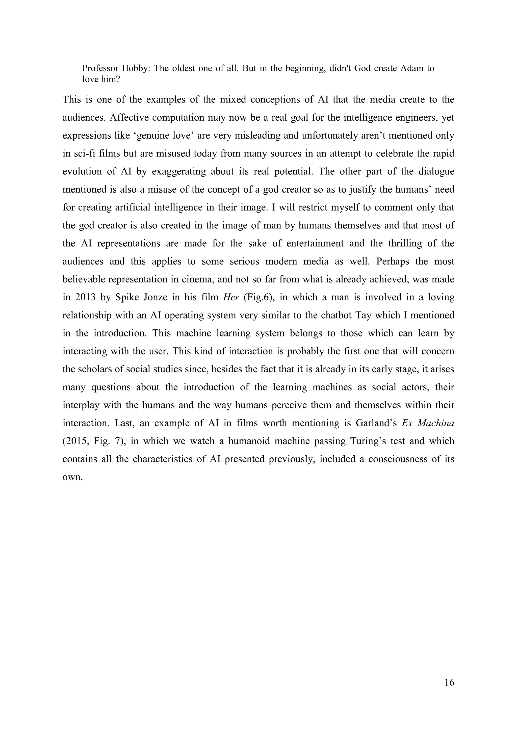 16
Professor Hobby: The oldest one of all. But in the beginning, didn't God create Adam to
love him?
This is one of the examples of the mixed conceptions of AI that the media create to the
audiences. Affective computation may now be a real goal for the intelligence engineers, yet
expressions like ‘genuine love’ are very misleading and unfortunately aren’t mentioned only
in sci-fi films but are misused today from many sources in an attempt to celebrate the rapid
evolution of AI by exaggerating about its real potential. The other part of the dialogue
mentioned is also a misuse of the concept of a god creator so as to justify the humans’ need
for creating artificial intelligence in their image. I will restrict myself to comment only that
the god creator is also created in the image of man by humans themselves and that most of
the AI representations are made for the sake of entertainment and the thrilling of the
audiences and this applies to some serious modern media as well. Perhaps the most
believable representation in cinema, and not so far from what is already achieved, was made
in 2013 by Spike Jonze in his film Her (Fig.6), in which a man is involved in a loving
relationship with an AI operating system very similar to the chatbot Tay which I mentioned
in the introduction. This machine learning system belongs to those which can learn by
interacting with the user. This kind of interaction is probably the first one that will concern
the scholars of social studies since, besides the fact that it is already in its early stage, it arises
many questions about the introduction of the learning machines as social actors, their
interplay with the humans and the way humans perceive them and themselves within their
interaction. Last, an example of AI in films worth mentioning is Garland’s Ex Machina
(2015, Fig. 7), in which we watch a humanoid machine passing Turing’s test and which
contains all the characteristics of AI presented previously, included a consciousness of its
own.
 