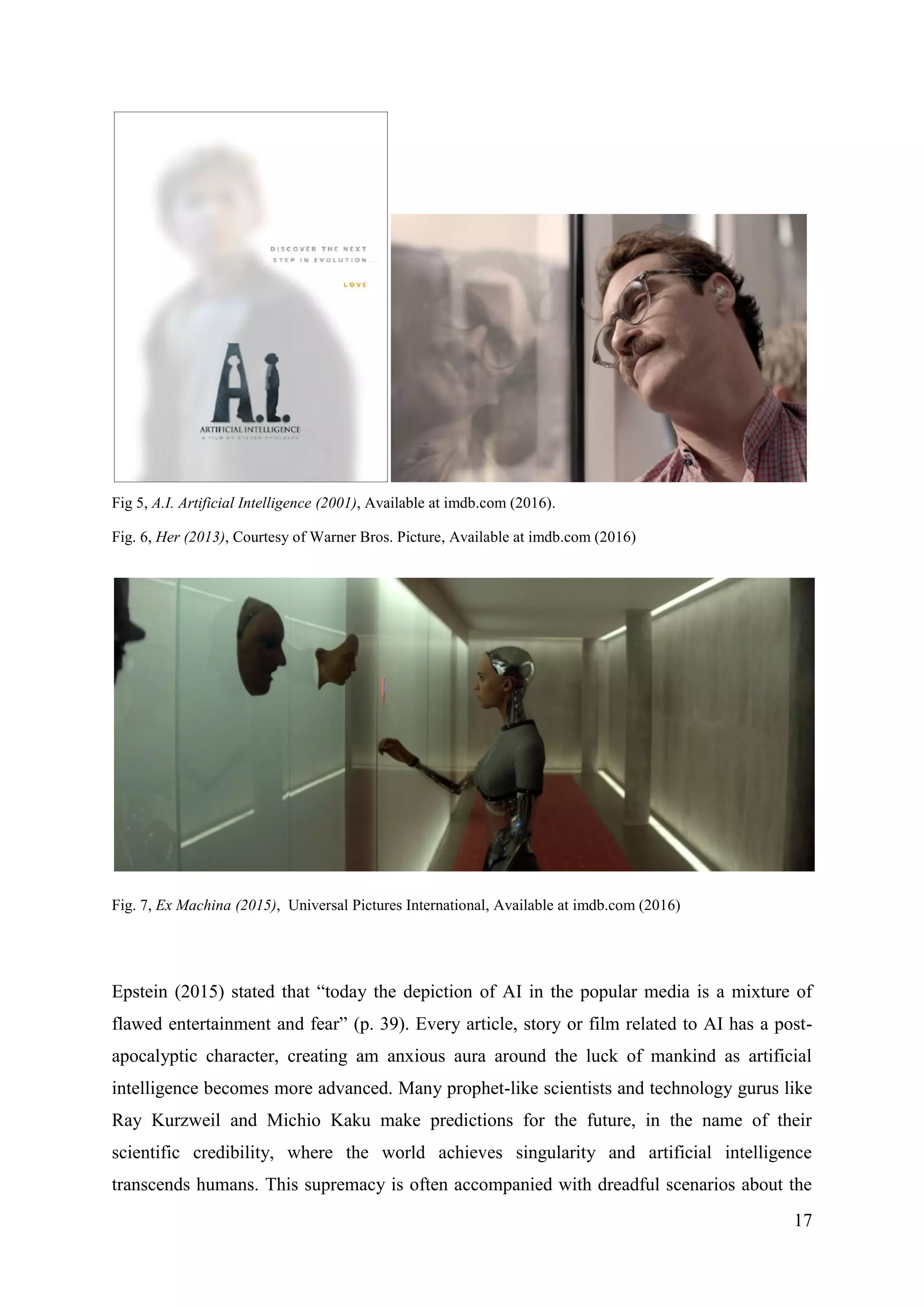 17
Fig 5, A.I. Artificial Intelligence (2001), Available at imdb.com (2016).
Fig. 6, Her (2013), Courtesy of Warner Bros. Picture, Available at imdb.com (2016)
Fig. 7, Ex Machina (2015), Universal Pictures International, Available at imdb.com (2016)
Epstein (2015) stated that “today the depiction of AI in the popular media is a mixture of
flawed entertainment and fear” (p. 39). Every article, story or film related to AI has a post-
apocalyptic character, creating am anxious aura around the luck of mankind as artificial
intelligence becomes more advanced. Many prophet-like scientists and technology gurus like
Ray Kurzweil and Michio Kaku make predictions for the future, in the name of their
scientific credibility, where the world achieves singularity and artificial intelligence
transcends humans. This supremacy is often accompanied with dreadful scenarios about the
 