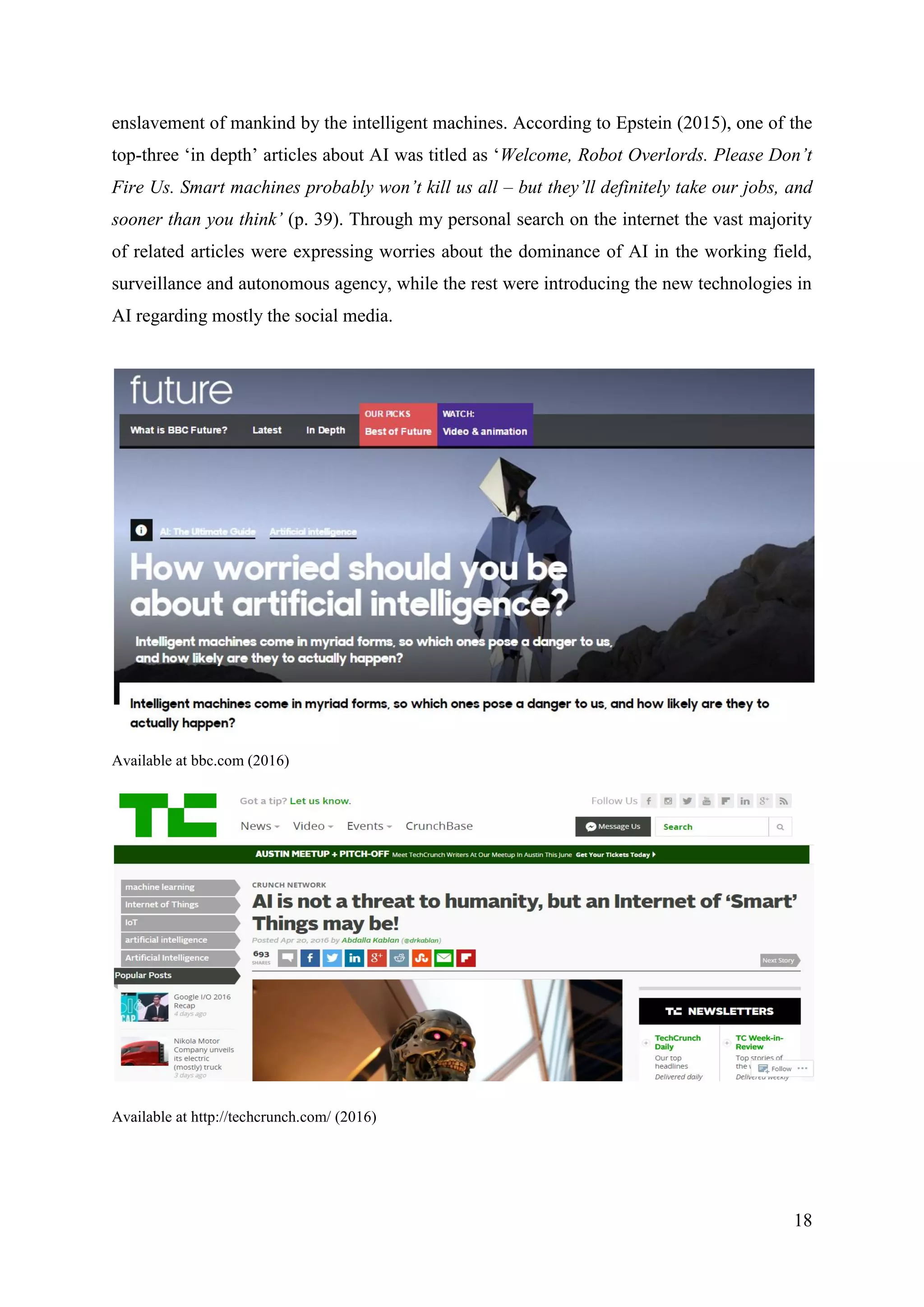 18
enslavement of mankind by the intelligent machines. According to Epstein (2015), one of the
top-three ‘in depth’ articles about AI was titled as ‘Welcome, Robot Overlords. Please Don’t
Fire Us. Smart machines probably won’t kill us all – but they’ll definitely take our jobs, and
sooner than you think’ (p. 39). Through my personal search on the internet the vast majority
of related articles were expressing worries about the dominance of AI in the working field,
surveillance and autonomous agency, while the rest were introducing the new technologies in
AI regarding mostly the social media.
Available at bbc.com (2016)
Available at http://techcrunch.com/ (2016)
 