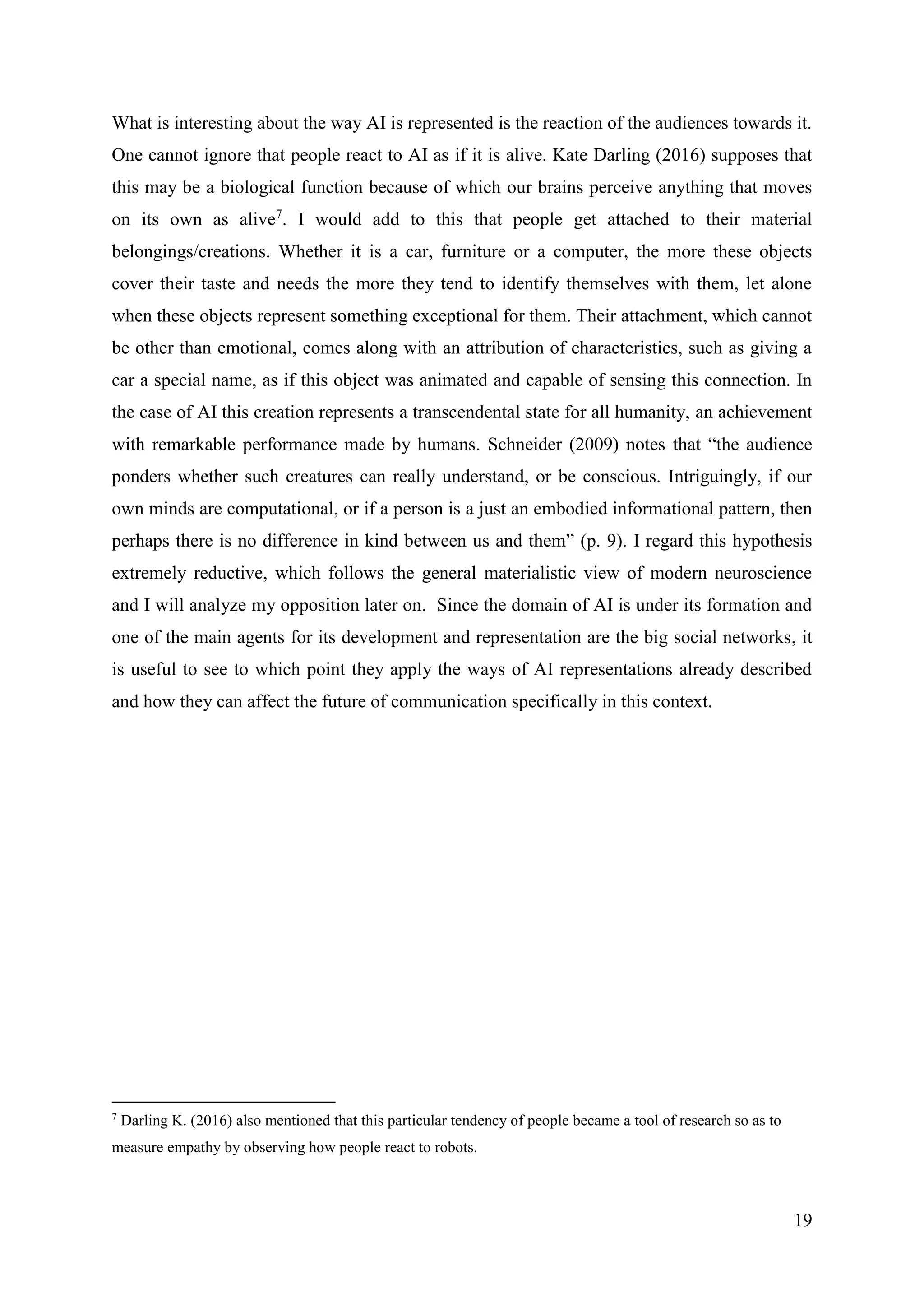 19
What is interesting about the way AI is represented is the reaction of the audiences towards it.
One cannot ignore that people react to AI as if it is alive. Kate Darling (2016) supposes that
this may be a biological function because of which our brains perceive anything that moves
on its own as alive7
. I would add to this that people get attached to their material
belongings/creations. Whether it is a car, furniture or a computer, the more these objects
cover their taste and needs the more they tend to identify themselves with them, let alone
when these objects represent something exceptional for them. Their attachment, which cannot
be other than emotional, comes along with an attribution of characteristics, such as giving a
car a special name, as if this object was animated and capable of sensing this connection. In
the case of AI this creation represents a transcendental state for all humanity, an achievement
with remarkable performance made by humans. Schneider (2009) notes that “the audience
ponders whether such creatures can really understand, or be conscious. Intriguingly, if our
own minds are computational, or if a person is a just an embodied informational pattern, then
perhaps there is no difference in kind between us and them” (p. 9). I regard this hypothesis
extremely reductive, which follows the general materialistic view of modern neuroscience
and I will analyze my opposition later on. Since the domain of AI is under its formation and
one of the main agents for its development and representation are the big social networks, it
is useful to see to which point they apply the ways of AI representations already described
and how they can affect the future of communication specifically in this context.
7
Darling K. (2016) also mentioned that this particular tendency of people became a tool of research so as to
measure empathy by observing how people react to robots.
 