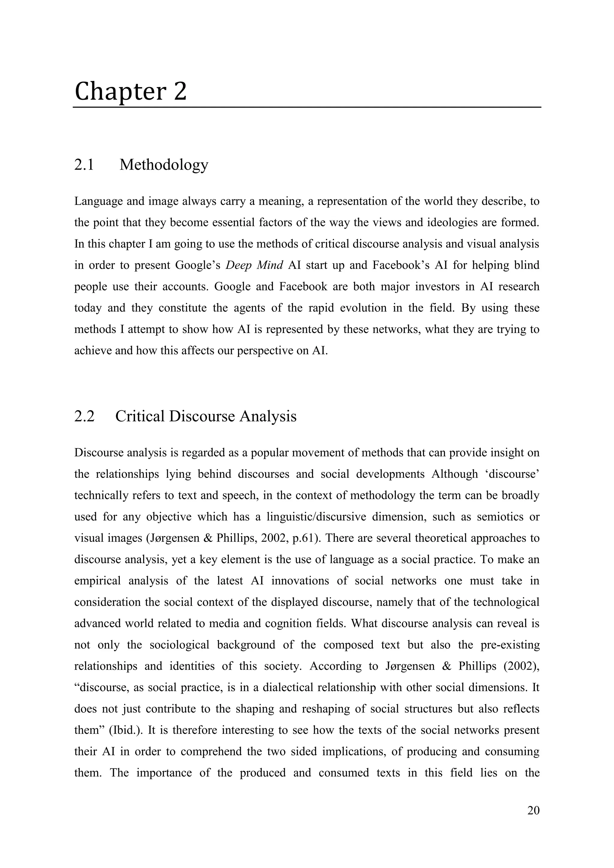 20
Chapter 2
2.1 Methodology
Language and image always carry a meaning, a representation of the world they describe, to
the point that they become essential factors of the way the views and ideologies are formed.
In this chapter I am going to use the methods of critical discourse analysis and visual analysis
in order to present Google’s Deep Mind AI start up and Facebook’s AI for helping blind
people use their accounts. Google and Facebook are both major investors in AI research
today and they constitute the agents of the rapid evolution in the field. By using these
methods I attempt to show how AI is represented by these networks, what they are trying to
achieve and how this affects our perspective on AI.
2.2 Critical Discourse Analysis
Discourse analysis is regarded as a popular movement of methods that can provide insight on
the relationships lying behind discourses and social developments Although ‘discourse’
technically refers to text and speech, in the context of methodology the term can be broadly
used for any objective which has a linguistic/discursive dimension, such as semiotics or
visual images (Jørgensen & Phillips, 2002, p.61). There are several theoretical approaches to
discourse analysis, yet a key element is the use of language as a social practice. To make an
empirical analysis of the latest AI innovations of social networks one must take in
consideration the social context of the displayed discourse, namely that of the technological
advanced world related to media and cognition fields. What discourse analysis can reveal is
not only the sociological background of the composed text but also the pre-existing
relationships and identities of this society. According to Jørgensen & Phillips (2002),
“discourse, as social practice, is in a dialectical relationship with other social dimensions. It
does not just contribute to the shaping and reshaping of social structures but also reflects
them” (Ibid.). It is therefore interesting to see how the texts of the social networks present
their AI in order to comprehend the two sided implications, of producing and consuming
them. The importance of the produced and consumed texts in this field lies on the
 