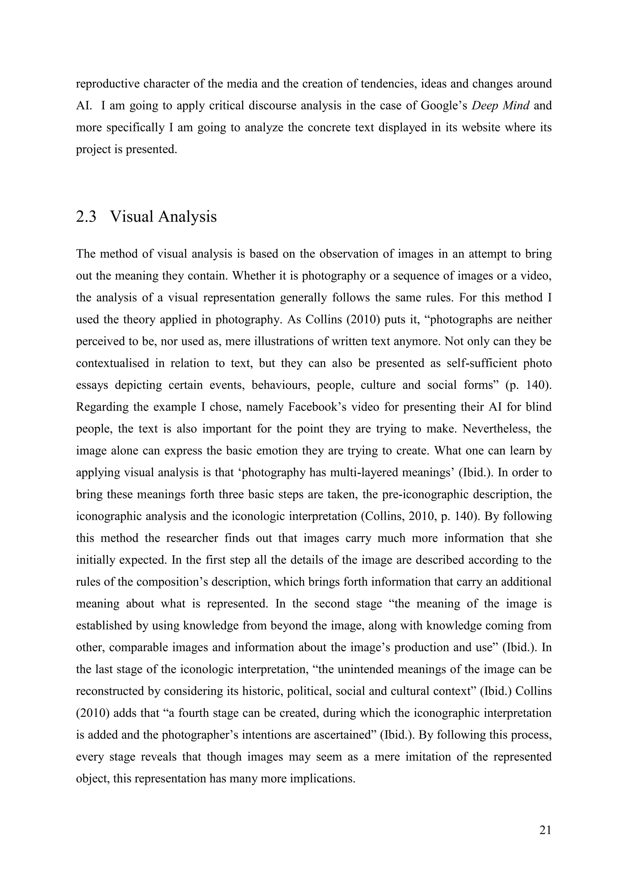 21
reproductive character of the media and the creation of tendencies, ideas and changes around
AI. I am going to apply critical discourse analysis in the case of Google’s Deep Mind and
more specifically I am going to analyze the concrete text displayed in its website where its
project is presented.
2.3 Visual Analysis
The method of visual analysis is based on the observation of images in an attempt to bring
out the meaning they contain. Whether it is photography or a sequence of images or a video,
the analysis of a visual representation generally follows the same rules. For this method I
used the theory applied in photography. As Collins (2010) puts it, “photographs are neither
perceived to be, nor used as, mere illustrations of written text anymore. Not only can they be
contextualised in relation to text, but they can also be presented as self-sufficient photo
essays depicting certain events, behaviours, people, culture and social forms” (p. 140).
Regarding the example I chose, namely Facebook’s video for presenting their AI for blind
people, the text is also important for the point they are trying to make. Nevertheless, the
image alone can express the basic emotion they are trying to create. What one can learn by
applying visual analysis is that ‘photography has multi-layered meanings’ (Ibid.). In order to
bring these meanings forth three basic steps are taken, the pre-iconographic description, the
iconographic analysis and the iconologic interpretation (Collins, 2010, p. 140). By following
this method the researcher finds out that images carry much more information that she
initially expected. In the first step all the details of the image are described according to the
rules of the composition’s description, which brings forth information that carry an additional
meaning about what is represented. In the second stage “the meaning of the image is
established by using knowledge from beyond the image, along with knowledge coming from
other, comparable images and information about the image’s production and use” (Ibid.). In
the last stage of the iconologic interpretation, “the unintended meanings of the image can be
reconstructed by considering its historic, political, social and cultural context” (Ibid.) Collins
(2010) adds that “a fourth stage can be created, during which the iconographic interpretation
is added and the photographer’s intentions are ascertained” (Ibid.). By following this process,
every stage reveals that though images may seem as a mere imitation of the represented
object, this representation has many more implications.
 