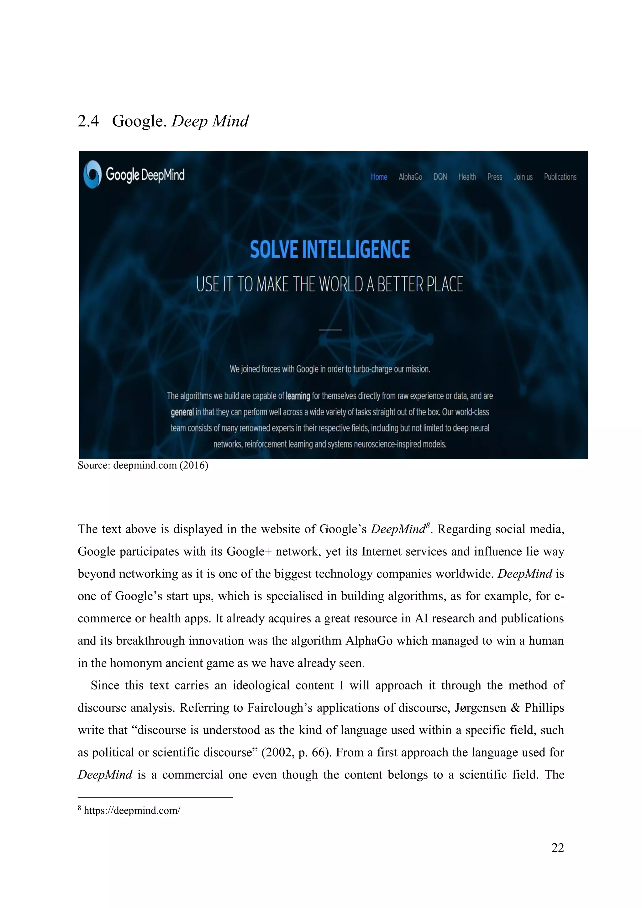 22
2.4 Google. Deep Mind
Source: deepmind.com (2016)
The text above is displayed in the website of Google’s DeepMind8
. Regarding social media,
Google participates with its Google+ network, yet its Internet services and influence lie way
beyond networking as it is one of the biggest technology companies worldwide. DeepMind is
one of Google’s start ups, which is specialised in building algorithms, as for example, for e-
commerce or health apps. It already acquires a great resource in AI research and publications
and its breakthrough innovation was the algorithm AlphaGo which managed to win a human
in the homonym ancient game as we have already seen.
Since this text carries an ideological content I will approach it through the method of
discourse analysis. Referring to Fairclough’s applications of discourse, Jørgensen & Phillips
write that “discourse is understood as the kind of language used within a specific field, such
as political or scientific discourse” (2002, p. 66). From a first approach the language used for
DeepMind is a commercial one even though the content belongs to a scientific field. The
8
https://deepmind.com/
 