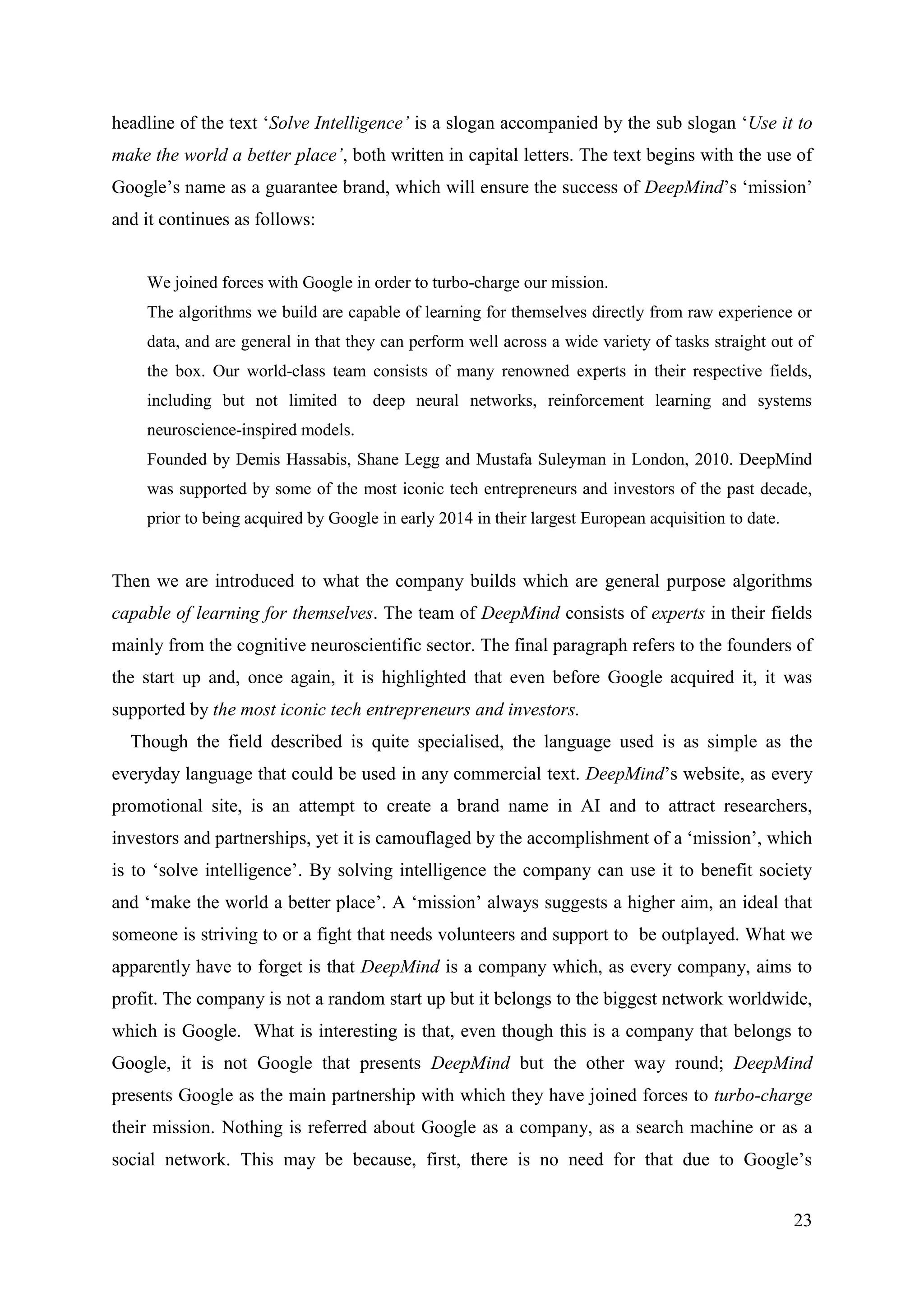 23
headline of the text ‘Solve Intelligence’ is a slogan accompanied by the sub slogan ‘Use it to
make the world a better place’, both written in capital letters. The text begins with the use of
Google’s name as a guarantee brand, which will ensure the success of DeepMind’s ‘mission’
and it continues as follows:
We joined forces with Google in order to turbo-charge our mission.
The algorithms we build are capable of learning for themselves directly from raw experience or
data, and are general in that they can perform well across a wide variety of tasks straight out of
the box. Our world-class team consists of many renowned experts in their respective fields,
including but not limited to deep neural networks, reinforcement learning and systems
neuroscience-inspired models.
Founded by Demis Hassabis, Shane Legg and Mustafa Suleyman in London, 2010. DeepMind
was supported by some of the most iconic tech entrepreneurs and investors of the past decade,
prior to being acquired by Google in early 2014 in their largest European acquisition to date.
Then we are introduced to what the company builds which are general purpose algorithms
capable of learning for themselves. The team of DeepMind consists of experts in their fields
mainly from the cognitive neuroscientific sector. The final paragraph refers to the founders of
the start up and, once again, it is highlighted that even before Google acquired it, it was
supported by the most iconic tech entrepreneurs and investors.
Though the field described is quite specialised, the language used is as simple as the
everyday language that could be used in any commercial text. DeepMind’s website, as every
promotional site, is an attempt to create a brand name in AI and to attract researchers,
investors and partnerships, yet it is camouflaged by the accomplishment of a ‘mission’, which
is to ‘solve intelligence’. By solving intelligence the company can use it to benefit society
and ‘make the world a better place’. Α ‘mission’ always suggests a higher aim, an ideal that
someone is striving to or a fight that needs volunteers and support to be outplayed. What we
apparently have to forget is that DeepMind is a company which, as every company, aims to
profit. The company is not a random start up but it belongs to the biggest network worldwide,
which is Google. What is interesting is that, even though this is a company that belongs to
Google, it is not Google that presents DeepMind but the other way round; DeepMind
presents Google as the main partnership with which they have joined forces to turbo-charge
their mission. Nothing is referred about Google as a company, as a search machine or as a
social network. This may be because, first, there is no need for that due to Google’s
 