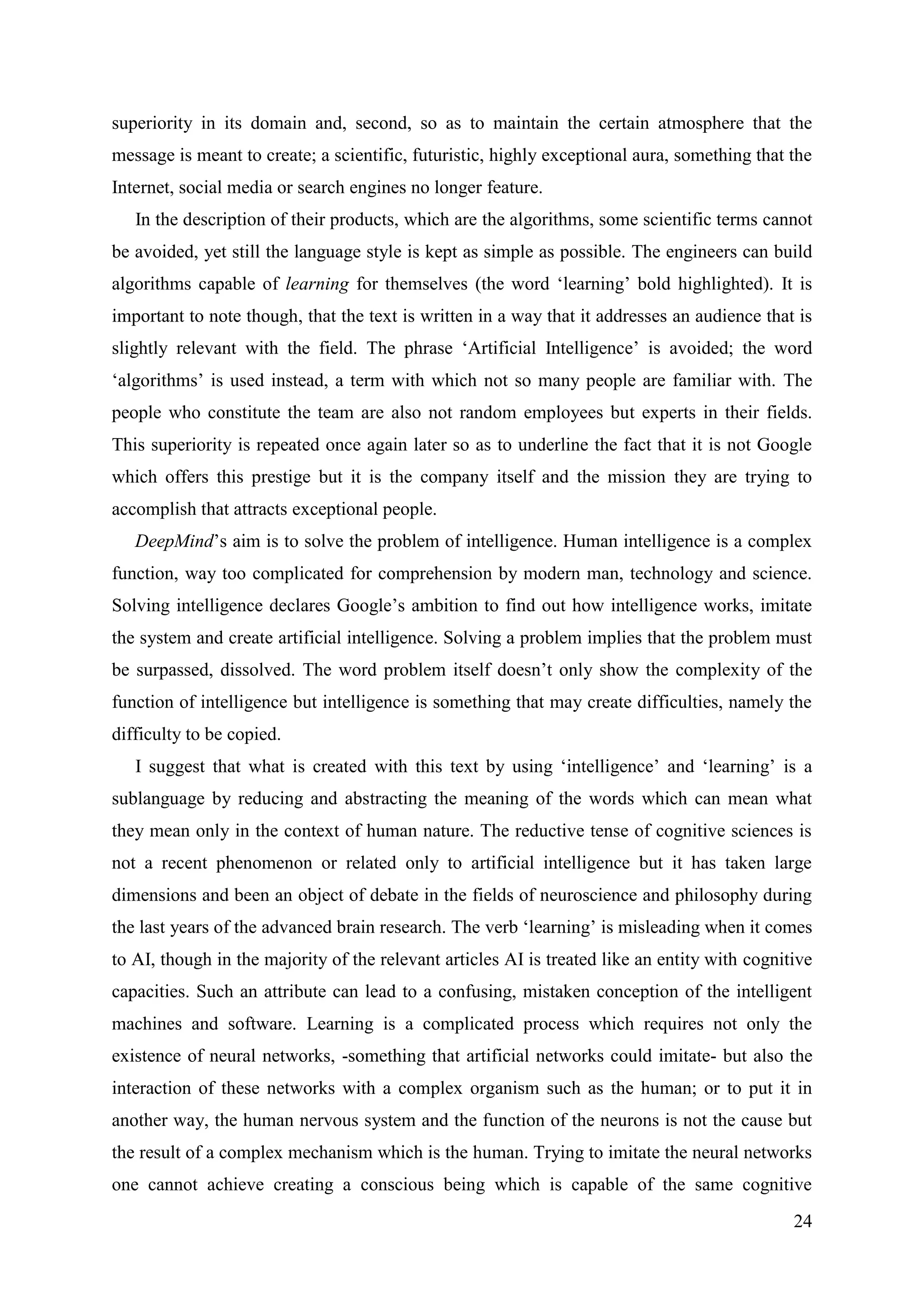 24
superiority in its domain and, second, so as to maintain the certain atmosphere that the
message is meant to create; a scientific, futuristic, highly exceptional aura, something that the
Internet, social media or search engines no longer feature.
In the description of their products, which are the algorithms, some scientific terms cannot
be avoided, yet still the language style is kept as simple as possible. The engineers can build
algorithms capable of learning for themselves (the word ‘learning’ bold highlighted). It is
important to note though, that the text is written in a way that it addresses an audience that is
slightly relevant with the field. The phrase ‘Artificial Intelligence’ is avoided; the word
‘algorithms’ is used instead, a term with which not so many people are familiar with. The
people who constitute the team are also not random employees but experts in their fields.
This superiority is repeated once again later so as to underline the fact that it is not Google
which offers this prestige but it is the company itself and the mission they are trying to
accomplish that attracts exceptional people.
DeepMind’s aim is to solve the problem of intelligence. Human intelligence is a complex
function, way too complicated for comprehension by modern man, technology and science.
Solving intelligence declares Google’s ambition to find out how intelligence works, imitate
the system and create artificial intelligence. Solving a problem implies that the problem must
be surpassed, dissolved. The word problem itself doesn’t only show the complexity of the
function of intelligence but intelligence is something that may create difficulties, namely the
difficulty to be copied.
I suggest that what is created with this text by using ‘intelligence’ and ‘learning’ is a
sublanguage by reducing and abstracting the meaning of the words which can mean what
they mean only in the context of human nature. The reductive tense of cognitive sciences is
not a recent phenomenon or related only to artificial intelligence but it has taken large
dimensions and been an object of debate in the fields of neuroscience and philosophy during
the last years of the advanced brain research. The verb ‘learning’ is misleading when it comes
to AI, though in the majority of the relevant articles AI is treated like an entity with cognitive
capacities. Such an attribute can lead to a confusing, mistaken conception of the intelligent
machines and software. Learning is a complicated process which requires not only the
existence of neural networks, -something that artificial networks could imitate- but also the
interaction of these networks with a complex organism such as the human; or to put it in
another way, the human nervous system and the function of the neurons is not the cause but
the result of a complex mechanism which is the human. Trying to imitate the neural networks
one cannot achieve creating a conscious being which is capable of the same cognitive
 