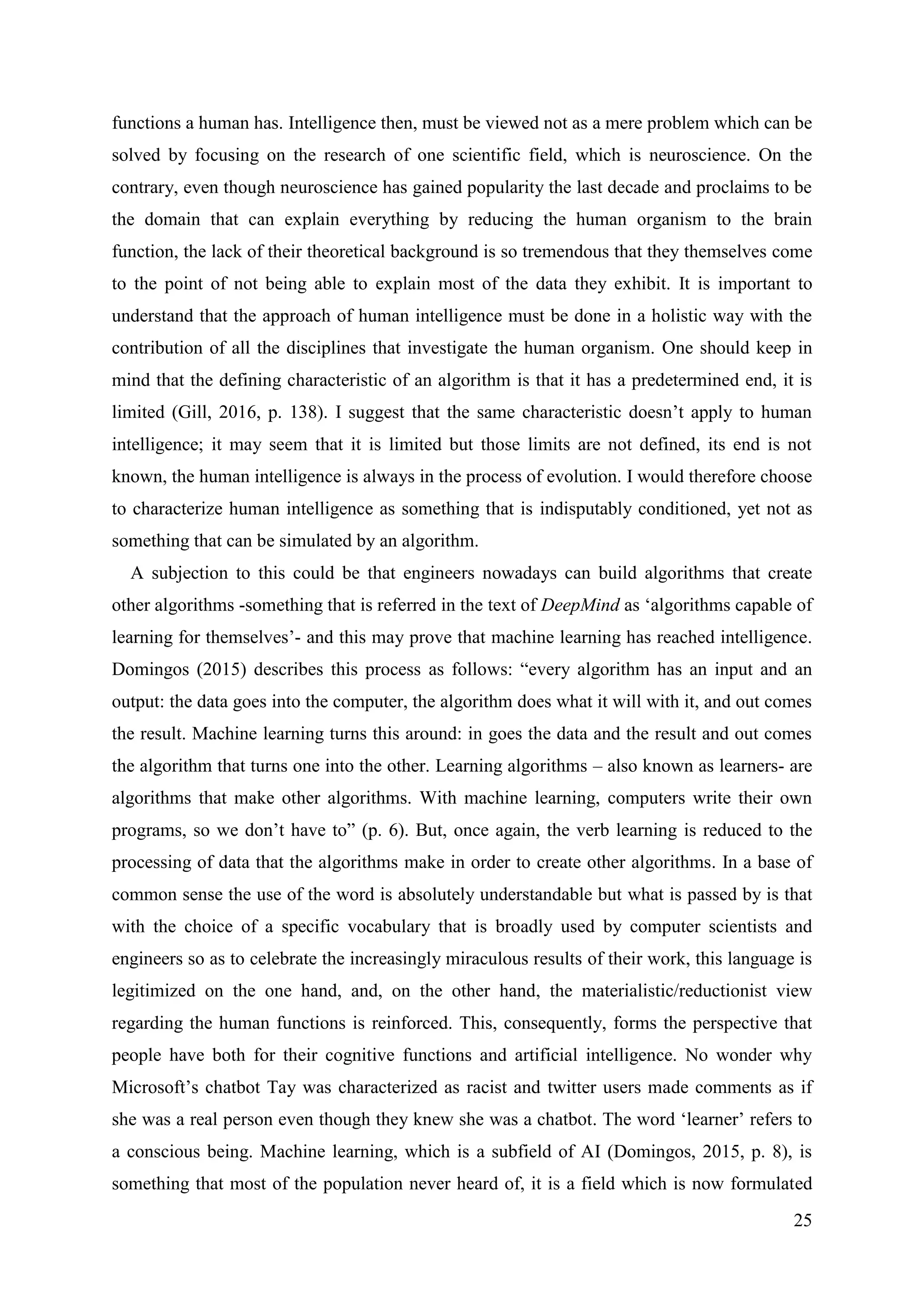 25
functions a human has. Intelligence then, must be viewed not as a mere problem which can be
solved by focusing on the research of one scientific field, which is neuroscience. On the
contrary, even though neuroscience has gained popularity the last decade and proclaims to be
the domain that can explain everything by reducing the human organism to the brain
function, the lack of their theoretical background is so tremendous that they themselves come
to the point of not being able to explain most of the data they exhibit. It is important to
understand that the approach of human intelligence must be done in a holistic way with the
contribution of all the disciplines that investigate the human organism. One should keep in
mind that the defining characteristic of an algorithm is that it has a predetermined end, it is
limited (Gill, 2016, p. 138). I suggest that the same characteristic doesn’t apply to human
intelligence; it may seem that it is limited but those limits are not defined, its end is not
known, the human intelligence is always in the process of evolution. I would therefore choose
to characterize human intelligence as something that is indisputably conditioned, yet not as
something that can be simulated by an algorithm.
A subjection to this could be that engineers nowadays can build algorithms that create
other algorithms -something that is referred in the text of DeepMind as ‘algorithms capable of
learning for themselves’- and this may prove that machine learning has reached intelligence.
Domingos (2015) describes this process as follows: “every algorithm has an input and an
output: the data goes into the computer, the algorithm does what it will with it, and out comes
the result. Machine learning turns this around: in goes the data and the result and out comes
the algorithm that turns one into the other. Learning algorithms – also known as learners- are
algorithms that make other algorithms. With machine learning, computers write their own
programs, so we don’t have to” (p. 6). But, once again, the verb learning is reduced to the
processing of data that the algorithms make in order to create other algorithms. In a base of
common sense the use of the word is absolutely understandable but what is passed by is that
with the choice of a specific vocabulary that is broadly used by computer scientists and
engineers so as to celebrate the increasingly miraculous results of their work, this language is
legitimized on the one hand, and, on the other hand, the materialistic/reductionist view
regarding the human functions is reinforced. This, consequently, forms the perspective that
people have both for their cognitive functions and artificial intelligence. No wonder why
Microsoft’s chatbot Tay was characterized as racist and twitter users made comments as if
she was a real person even though they knew she was a chatbot. The word ‘learner’ refers to
a conscious being. Machine learning, which is a subfield of AI (Domingos, 2015, p. 8), is
something that most of the population never heard of, it is a field which is now formulated
 