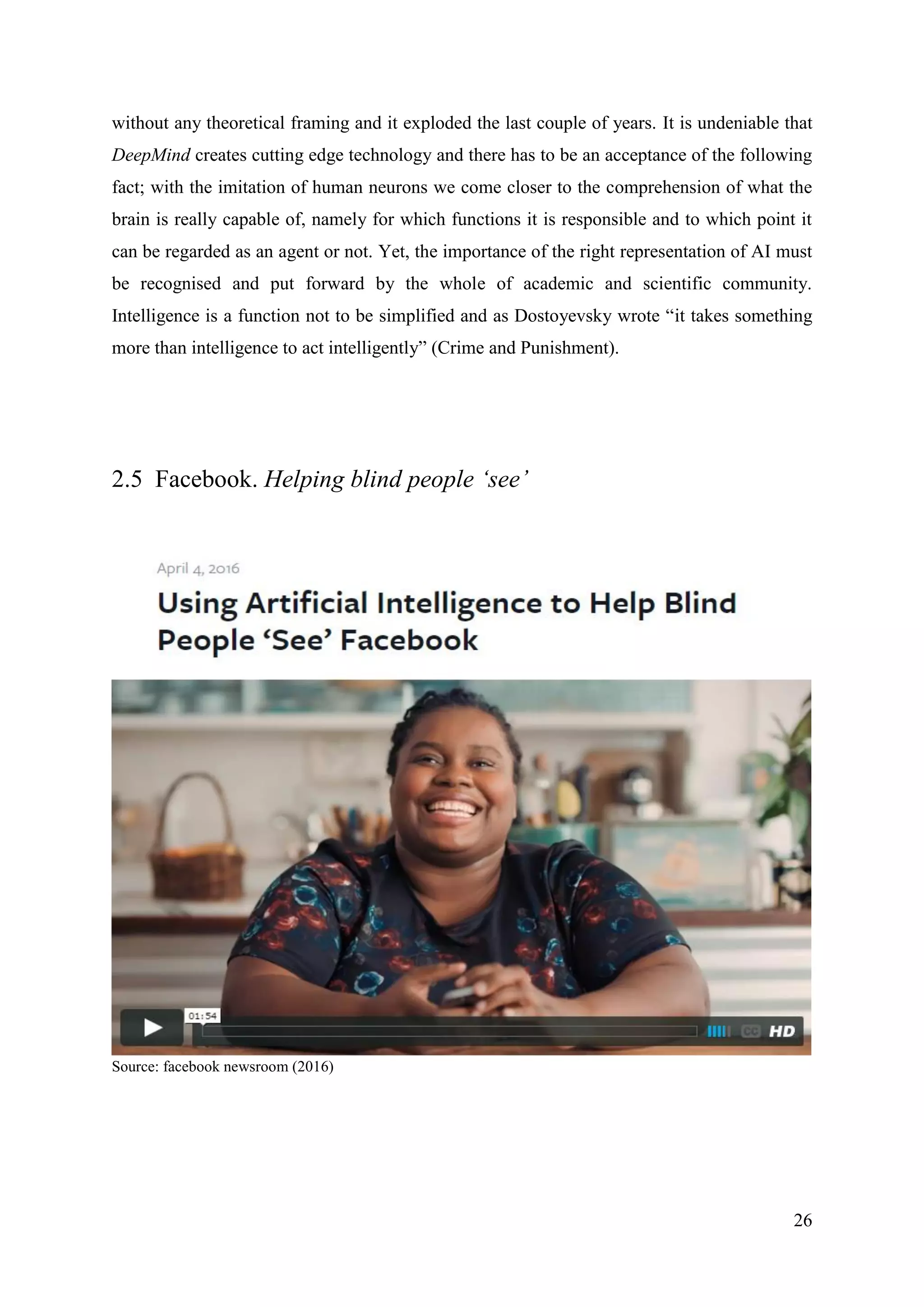 26
without any theoretical framing and it exploded the last couple of years. It is undeniable that
DeepMind creates cutting edge technology and there has to be an acceptance of the following
fact; with the imitation of human neurons we come closer to the comprehension of what the
brain is really capable of, namely for which functions it is responsible and to which point it
can be regarded as an agent or not. Yet, the importance of the right representation of AI must
be recognised and put forward by the whole of academic and scientific community.
Intelligence is a function not to be simplified and as Dostoyevsky wrote “it takes something
more than intelligence to act intelligently” (Crime and Punishment).
2.5 Facebook. Helping blind people ‘see’
Source: facebook newsroom (2016)
 