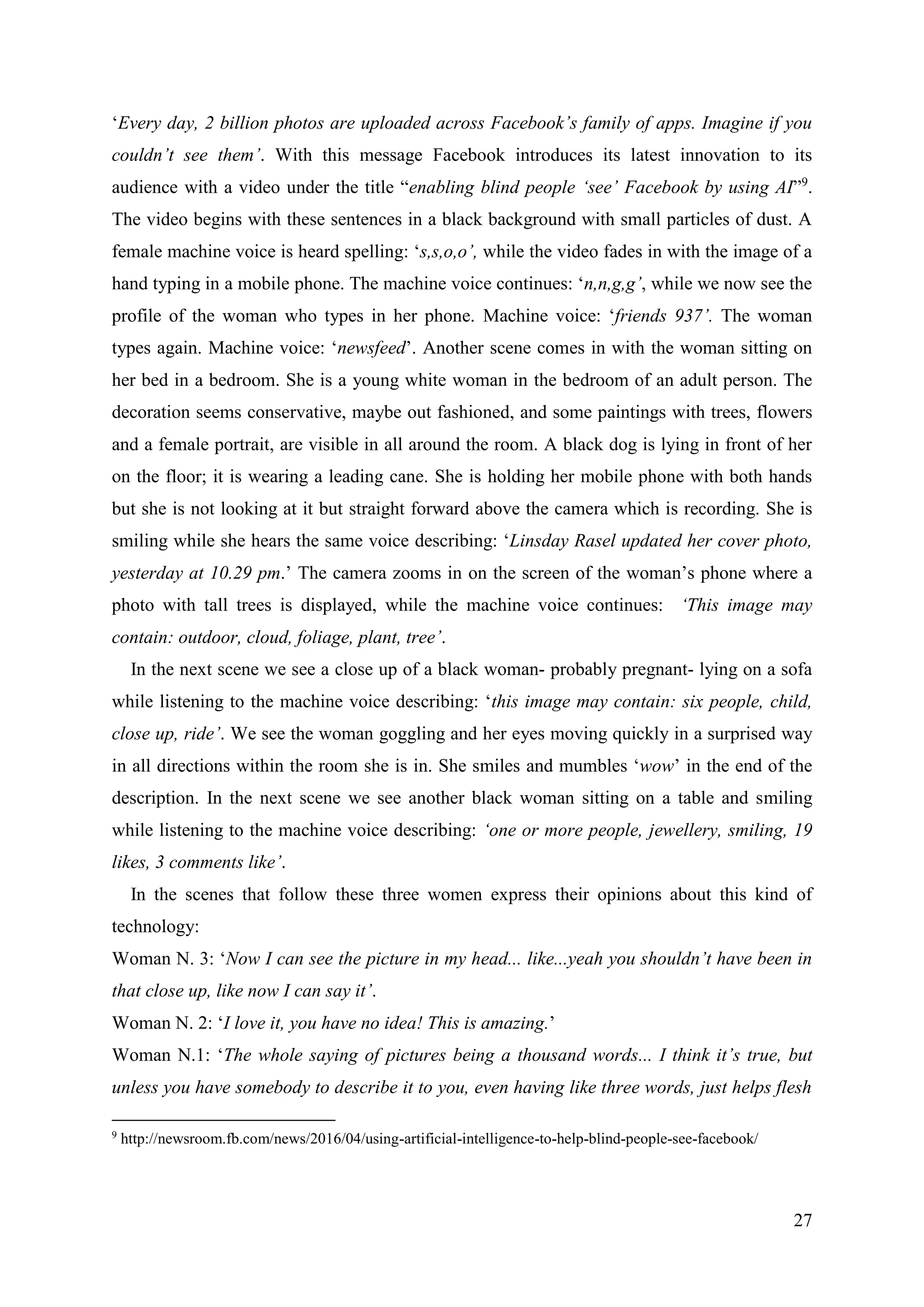 27
‘Every day, 2 billion photos are uploaded across Facebook’s family of apps. Imagine if you
couldn’t see them’. With this message Facebook introduces its latest innovation to its
audience with a video under the title “enabling blind people ‘see’ Facebook by using AI”9
.
The video begins with these sentences in a black background with small particles of dust. A
female machine voice is heard spelling: ‘s,s,o,o’, while the video fades in with the image of a
hand typing in a mobile phone. The machine voice continues: ‘n,n,g,g’, while we now see the
profile of the woman who types in her phone. Machine voice: ‘friends 937’. The woman
types again. Machine voice: ‘newsfeed’. Another scene comes in with the woman sitting on
her bed in a bedroom. She is a young white woman in the bedroom of an adult person. The
decoration seems conservative, maybe out fashioned, and some paintings with trees, flowers
and a female portrait, are visible in all around the room. A black dog is lying in front of her
on the floor; it is wearing a leading cane. She is holding her mobile phone with both hands
but she is not looking at it but straight forward above the camera which is recording. She is
smiling while she hears the same voice describing: ‘Linsday Rasel updated her cover photo,
yesterday at 10.29 pm.’ The camera zooms in on the screen of the woman’s phone where a
photo with tall trees is displayed, while the machine voice continues: ‘This image may
contain: outdoor, cloud, foliage, plant, tree’.
In the next scene we see a close up of a black woman- probably pregnant- lying on a sofa
while listening to the machine voice describing: ‘this image may contain: six people, child,
close up, ride’. We see the woman goggling and her eyes moving quickly in a surprised way
in all directions within the room she is in. She smiles and mumbles ‘wow’ in the end of the
description. In the next scene we see another black woman sitting on a table and smiling
while listening to the machine voice describing: ‘one or more people, jewellery, smiling, 19
likes, 3 comments like’.
In the scenes that follow these three women express their opinions about this kind of
technology:
Woman N. 3: ‘Now I can see the picture in my head... like...yeah you shouldn’t have been in
that close up, like now I can say it’.
Woman N. 2: ‘I love it, you have no idea! This is amazing.’
Woman N.1: ‘The whole saying of pictures being a thousand words... I think it’s true, but
unless you have somebody to describe it to you, even having like three words, just helps flesh
9
http://newsroom.fb.com/news/2016/04/using-artificial-intelligence-to-help-blind-people-see-facebook/
 
