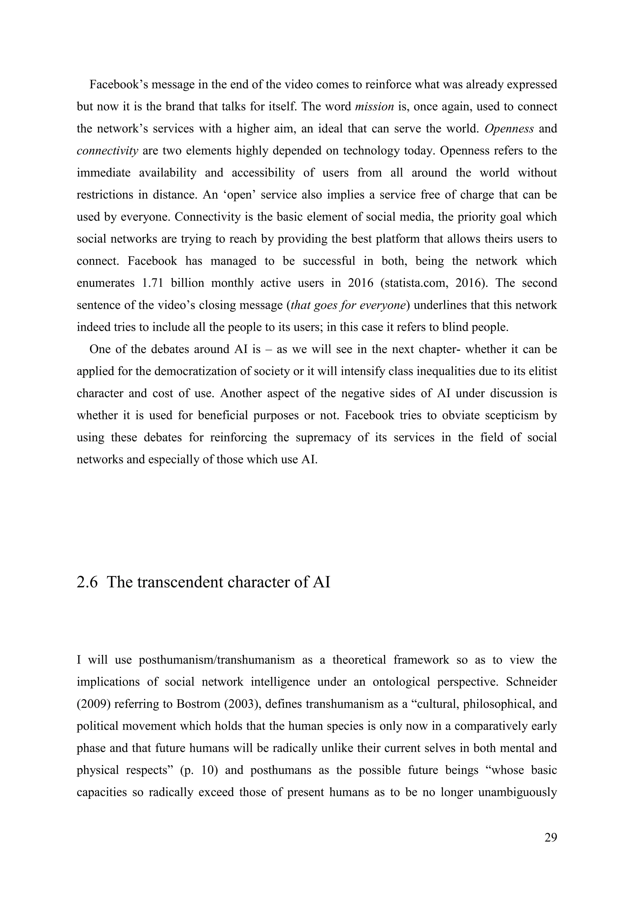 29
Facebook’s message in the end of the video comes to reinforce what was already expressed
but now it is the brand that talks for itself. The word mission is, once again, used to connect
the network’s services with a higher aim, an ideal that can serve the world. Openness and
connectivity are two elements highly depended on technology today. Openness refers to the
immediate availability and accessibility of users from all around the world without
restrictions in distance. An ‘open’ service also implies a service free of charge that can be
used by everyone. Connectivity is the basic element of social media, the priority goal which
social networks are trying to reach by providing the best platform that allows theirs users to
connect. Facebook has managed to be successful in both, being the network which
enumerates 1.71 billion monthly active users in 2016 (statista.com, 2016). The second
sentence of the video’s closing message (that goes for everyone) underlines that this network
indeed tries to include all the people to its users; in this case it refers to blind people.
One of the debates around AI is – as we will see in the next chapter- whether it can be
applied for the democratization of society or it will intensify class inequalities due to its elitist
character and cost of use. Another aspect of the negative sides of AI under discussion is
whether it is used for beneficial purposes or not. Facebook tries to obviate scepticism by
using these debates for reinforcing the supremacy of its services in the field of social
networks and especially of those which use AI.
2.6 The transcendent character of AI
I will use posthumanism/transhumanism as a theoretical framework so as to view the
implications of social network intelligence under an ontological perspective. Schneider
(2009) referring to Bostrom (2003), defines transhumanism as a “cultural, philosophical, and
political movement which holds that the human species is only now in a comparatively early
phase and that future humans will be radically unlike their current selves in both mental and
physical respects” (p. 10) and posthumans as the possible future beings “whose basic
capacities so radically exceed those of present humans as to be no longer unambiguously
 