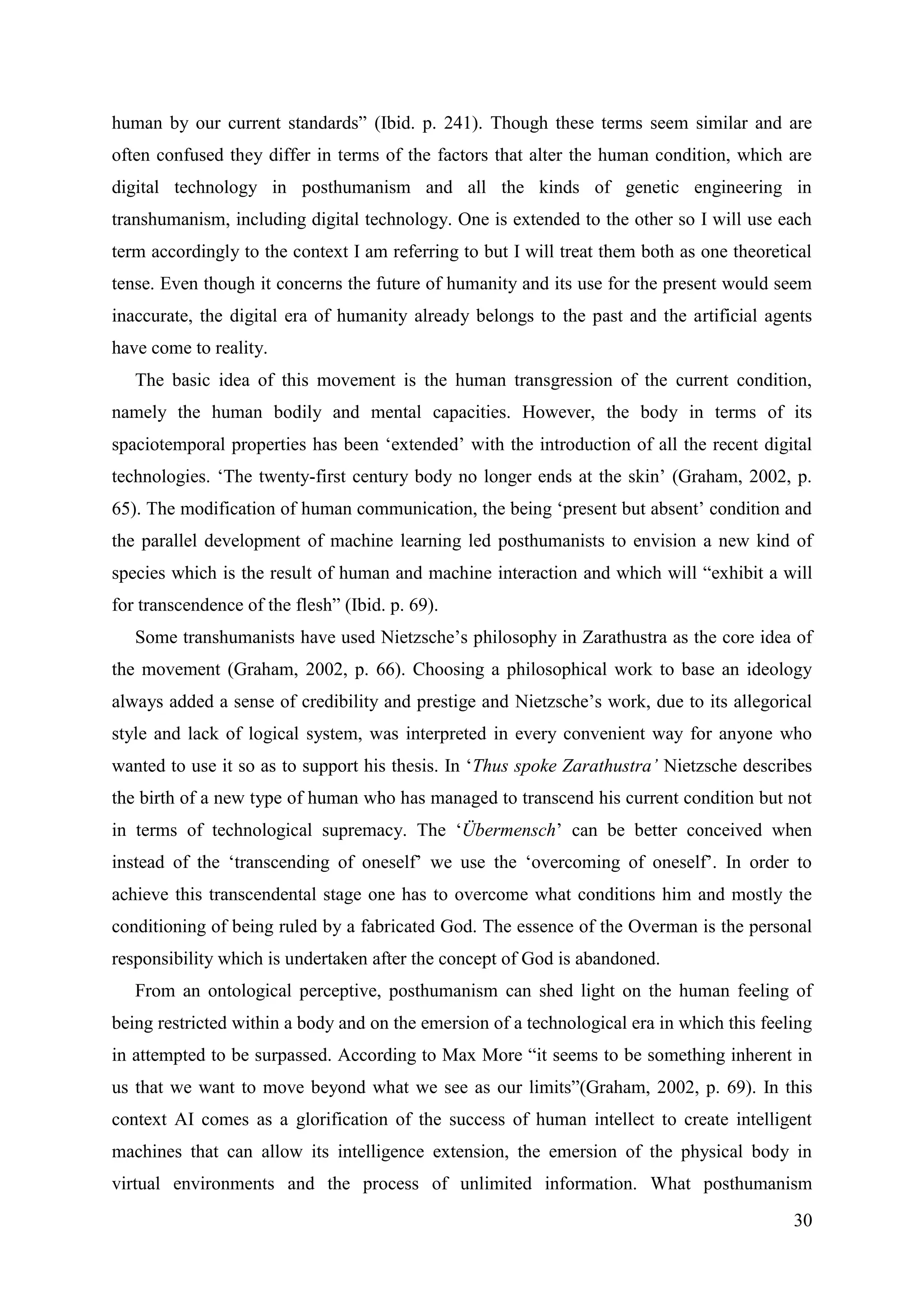 30
human by our current standards” (Ibid. p. 241). Though these terms seem similar and are
often confused they differ in terms of the factors that alter the human condition, which are
digital technology in posthumanism and all the kinds of genetic engineering in
transhumanism, including digital technology. One is extended to the other so I will use each
term accordingly to the context I am referring to but I will treat them both as one theoretical
tense. Even though it concerns the future of humanity and its use for the present would seem
inaccurate, the digital era of humanity already belongs to the past and the artificial agents
have come to reality.
The basic idea of this movement is the human transgression of the current condition,
namely the human bodily and mental capacities. However, the body in terms of its
spaciotemporal properties has been ‘extended’ with the introduction of all the recent digital
technologies. ‘The twenty-first century body no longer ends at the skin’ (Graham, 2002, p.
65). The modification of human communication, the being ‘present but absent’ condition and
the parallel development of machine learning led posthumanists to envision a new kind of
species which is the result of human and machine interaction and which will “exhibit a will
for transcendence of the flesh” (Ibid. p. 69).
Some transhumanists have used Nietzsche’s philosophy in Zarathustra as the core idea of
the movement (Graham, 2002, p. 66). Choosing a philosophical work to base an ideology
always added a sense of credibility and prestige and Nietzsche’s work, due to its allegorical
style and lack of logical system, was interpreted in every convenient way for anyone who
wanted to use it so as to support his thesis. In ‘Thus spoke Zarathustra’ Nietzsche describes
the birth of a new type of human who has managed to transcend his current condition but not
in terms of technological supremacy. The ‘Übermensch’ can be better conceived when
instead of the ‘transcending of oneself’ we use the ‘overcoming of oneself’. In order to
achieve this transcendental stage one has to overcome what conditions him and mostly the
conditioning of being ruled by a fabricated God. The essence of the Overman is the personal
responsibility which is undertaken after the concept of God is abandoned.
From an ontological perceptive, posthumanism can shed light on the human feeling of
being restricted within a body and on the emersion of a technological era in which this feeling
in attempted to be surpassed. According to Max More “it seems to be something inherent in
us that we want to move beyond what we see as our limits”(Graham, 2002, p. 69). In this
context AI comes as a glorification of the success of human intellect to create intelligent
machines that can allow its intelligence extension, the emersion of the physical body in
virtual environments and the process of unlimited information. What posthumanism
 