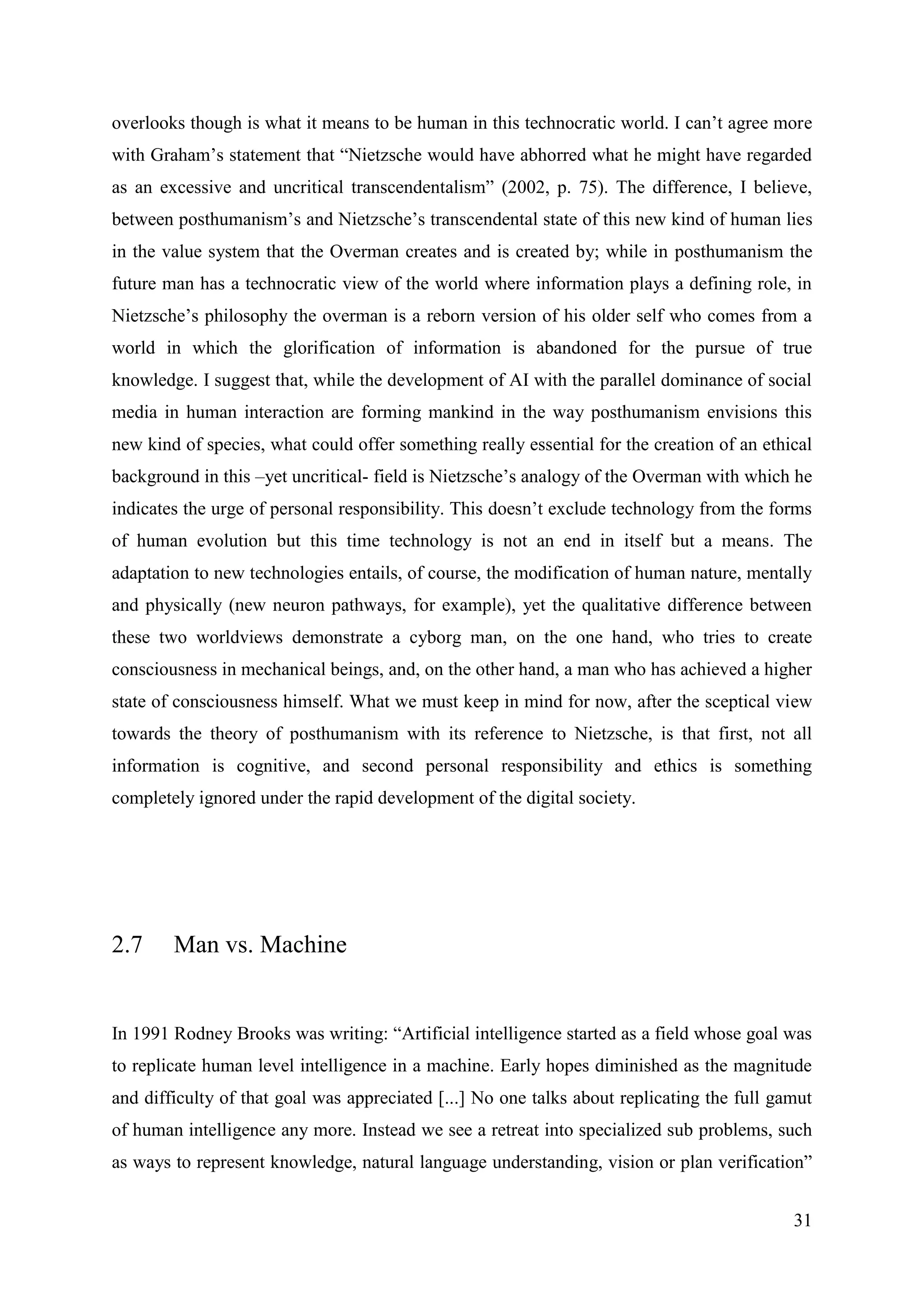 31
overlooks though is what it means to be human in this technocratic world. I can’t agree more
with Graham’s statement that “Nietzsche would have abhorred what he might have regarded
as an excessive and uncritical transcendentalism” (2002, p. 75). The difference, I believe,
between posthumanism’s and Nietzsche’s transcendental state of this new kind of human lies
in the value system that the Overman creates and is created by; while in posthumanism the
future man has a technocratic view of the world where information plays a defining role, in
Nietzsche’s philosophy the overman is a reborn version of his older self who comes from a
world in which the glorification of information is abandoned for the pursue of true
knowledge. I suggest that, while the development of AI with the parallel dominance of social
media in human interaction are forming mankind in the way posthumanism envisions this
new kind of species, what could offer something really essential for the creation of an ethical
background in this –yet uncritical- field is Nietzsche’s analogy of the Overman with which he
indicates the urge of personal responsibility. This doesn’t exclude technology from the forms
of human evolution but this time technology is not an end in itself but a means. The
adaptation to new technologies entails, of course, the modification of human nature, mentally
and physically (new neuron pathways, for example), yet the qualitative difference between
these two worldviews demonstrate a cyborg man, on the one hand, who tries to create
consciousness in mechanical beings, and, on the other hand, a man who has achieved a higher
state of consciousness himself. What we must keep in mind for now, after the sceptical view
towards the theory of posthumanism with its reference to Nietzsche, is that first, not all
information is cognitive, and second personal responsibility and ethics is something
completely ignored under the rapid development of the digital society.
2.7 Man vs. Machine
In 1991 Rodney Brooks was writing: “Artificial intelligence started as a field whose goal was
to replicate human level intelligence in a machine. Early hopes diminished as the magnitude
and difficulty of that goal was appreciated [...] No one talks about replicating the full gamut
of human intelligence any more. Instead we see a retreat into specialized sub problems, such
as ways to represent knowledge, natural language understanding, vision or plan verification”
 