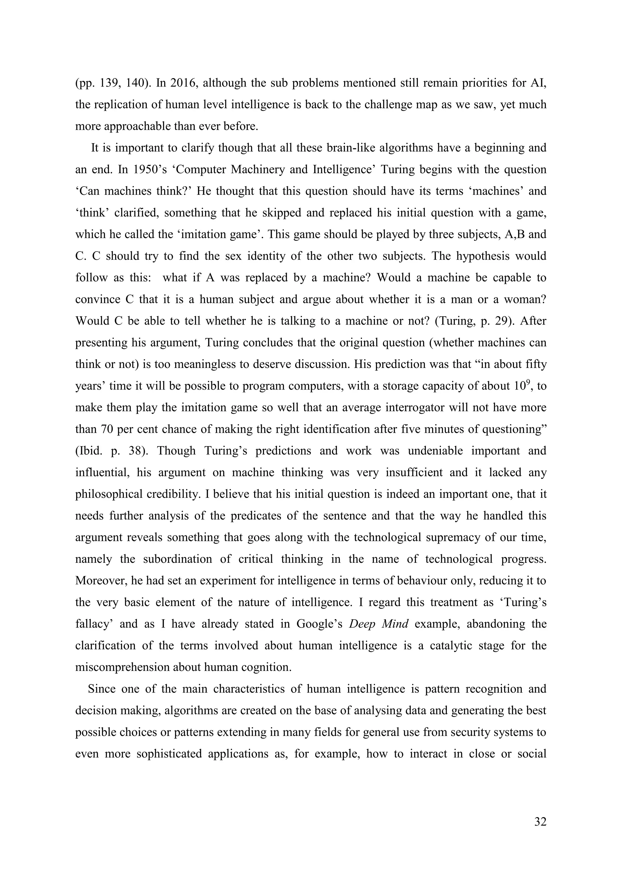 32
(pp. 139, 140). In 2016, although the sub problems mentioned still remain priorities for AI,
the replication of human level intelligence is back to the challenge map as we saw, yet much
more approachable than ever before.
It is important to clarify though that all these brain-like algorithms have a beginning and
an end. In 1950’s ‘Computer Machinery and Intelligence’ Turing begins with the question
‘Can machines think?’ He thought that this question should have its terms ‘machines’ and
‘think’ clarified, something that he skipped and replaced his initial question with a game,
which he called the ‘imitation game’. This game should be played by three subjects, A,B and
C. C should try to find the sex identity of the other two subjects. The hypothesis would
follow as this: what if A was replaced by a machine? Would a machine be capable to
convince C that it is a human subject and argue about whether it is a man or a woman?
Would C be able to tell whether he is talking to a machine or not? (Turing, p. 29). After
presenting his argument, Turing concludes that the original question (whether machines can
think or not) is too meaningless to deserve discussion. His prediction was that “in about fifty
years’ time it will be possible to program computers, with a storage capacity of about 109
, to
make them play the imitation game so well that an average interrogator will not have more
than 70 per cent chance of making the right identification after five minutes of questioning”
(Ibid. p. 38). Though Turing’s predictions and work was undeniable important and
influential, his argument on machine thinking was very insufficient and it lacked any
philosophical credibility. I believe that his initial question is indeed an important one, that it
needs further analysis of the predicates of the sentence and that the way he handled this
argument reveals something that goes along with the technological supremacy of our time,
namely the subordination of critical thinking in the name of technological progress.
Moreover, he had set an experiment for intelligence in terms of behaviour only, reducing it to
the very basic element of the nature of intelligence. I regard this treatment as ‘Turing’s
fallacy’ and as I have already stated in Google’s Deep Mind example, abandoning the
clarification of the terms involved about human intelligence is a catalytic stage for the
miscomprehension about human cognition.
Since one of the main characteristics of human intelligence is pattern recognition and
decision making, algorithms are created on the base of analysing data and generating the best
possible choices or patterns extending in many fields for general use from security systems to
even more sophisticated applications as, for example, how to interact in close or social
 