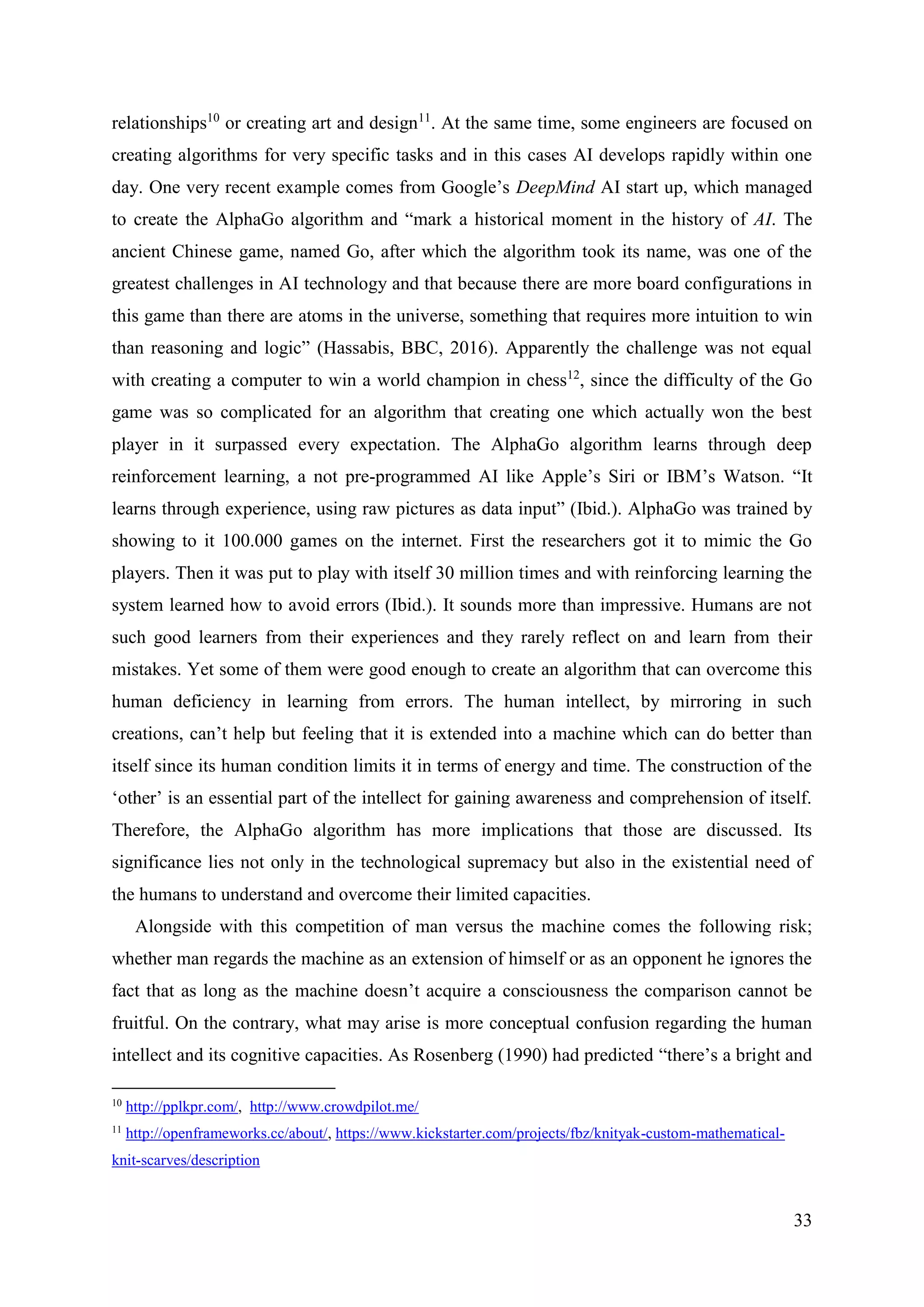 33
relationships10
or creating art and design11
. At the same time, some engineers are focused on
creating algorithms for very specific tasks and in this cases AI develops rapidly within one
day. One very recent example comes from Google’s DeepMind AI start up, which managed
to create the AlphaGo algorithm and “mark a historical moment in the history of AI. The
ancient Chinese game, named Go, after which the algorithm took its name, was one of the
greatest challenges in AI technology and that because there are more board configurations in
this game than there are atoms in the universe, something that requires more intuition to win
than reasoning and logic” (Hassabis, BBC, 2016). Apparently the challenge was not equal
with creating a computer to win a world champion in chess12
, since the difficulty of the Go
game was so complicated for an algorithm that creating one which actually won the best
player in it surpassed every expectation. The AlphaGo algorithm learns through deep
reinforcement learning, a not pre-programmed AI like Apple’s Siri or IBM’s Watson. “It
learns through experience, using raw pictures as data input” (Ibid.). AlphaGo was trained by
showing to it 100.000 games on the internet. First the researchers got it to mimic the Go
players. Then it was put to play with itself 30 million times and with reinforcing learning the
system learned how to avoid errors (Ibid.). It sounds more than impressive. Humans are not
such good learners from their experiences and they rarely reflect on and learn from their
mistakes. Yet some of them were good enough to create an algorithm that can overcome this
human deficiency in learning from errors. The human intellect, by mirroring in such
creations, can’t help but feeling that it is extended into a machine which can do better than
itself since its human condition limits it in terms of energy and time. The construction of the
‘other’ is an essential part of the intellect for gaining awareness and comprehension of itself.
Therefore, the AlphaGo algorithm has more implications that those are discussed. Its
significance lies not only in the technological supremacy but also in the existential need of
the humans to understand and overcome their limited capacities.
Alongside with this competition of man versus the machine comes the following risk;
whether man regards the machine as an extension of himself or as an opponent he ignores the
fact that as long as the machine doesn’t acquire a consciousness the comparison cannot be
fruitful. On the contrary, what may arise is more conceptual confusion regarding the human
intellect and its cognitive capacities. As Rosenberg (1990) had predicted “there’s a bright and
10
http://pplkpr.com/, http://www.crowdpilot.me/
11
http://openframeworks.cc/about/, https://www.kickstarter.com/projects/fbz/knityak-custom-mathematical-
knit-scarves/description
 