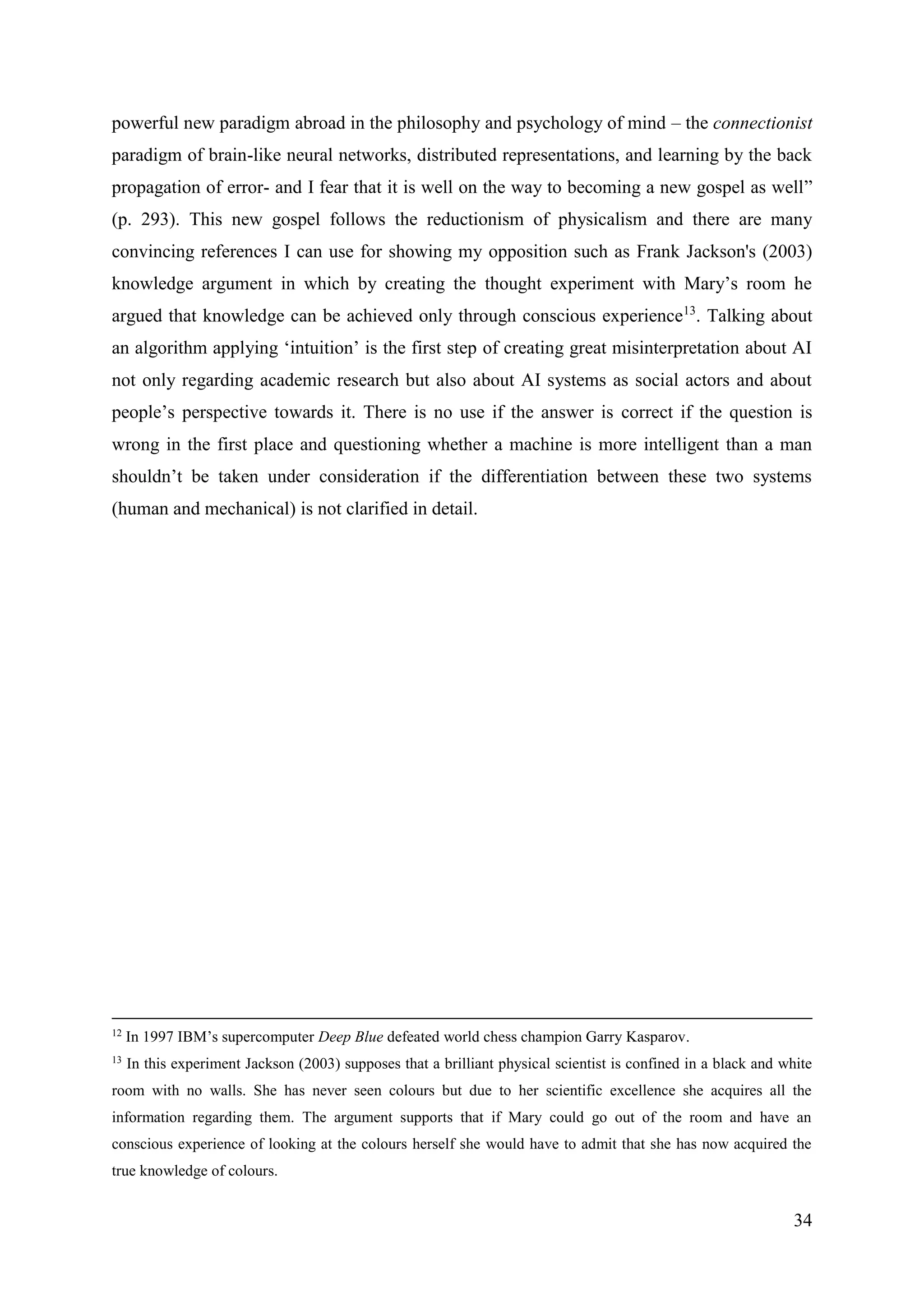 34
powerful new paradigm abroad in the philosophy and psychology of mind – the connectionist
paradigm of brain-like neural networks, distributed representations, and learning by the back
propagation of error- and I fear that it is well on the way to becoming a new gospel as well”
(p. 293). This new gospel follows the reductionism of physicalism and there are many
convincing references I can use for showing my opposition such as Frank Jackson's (2003)
knowledge argument in which by creating the thought experiment with Mary’s room he
argued that knowledge can be achieved only through conscious experience13
. Talking about
an algorithm applying ‘intuition’ is the first step of creating great misinterpretation about AI
not only regarding academic research but also about AI systems as social actors and about
people’s perspective towards it. There is no use if the answer is correct if the question is
wrong in the first place and questioning whether a machine is more intelligent than a man
shouldn’t be taken under consideration if the differentiation between these two systems
(human and mechanical) is not clarified in detail.
12
In 1997 IBM’s supercomputer Deep Blue defeated world chess champion Garry Kasparov.
13
In this experiment Jackson (2003) supposes that a brilliant physical scientist is confined in a black and white
room with no walls. She has never seen colours but due to her scientific excellence she acquires all the
information regarding them. The argument supports that if Mary could go out of the room and have an
conscious experience of looking at the colours herself she would have to admit that she has now acquired the
true knowledge of colours.
 