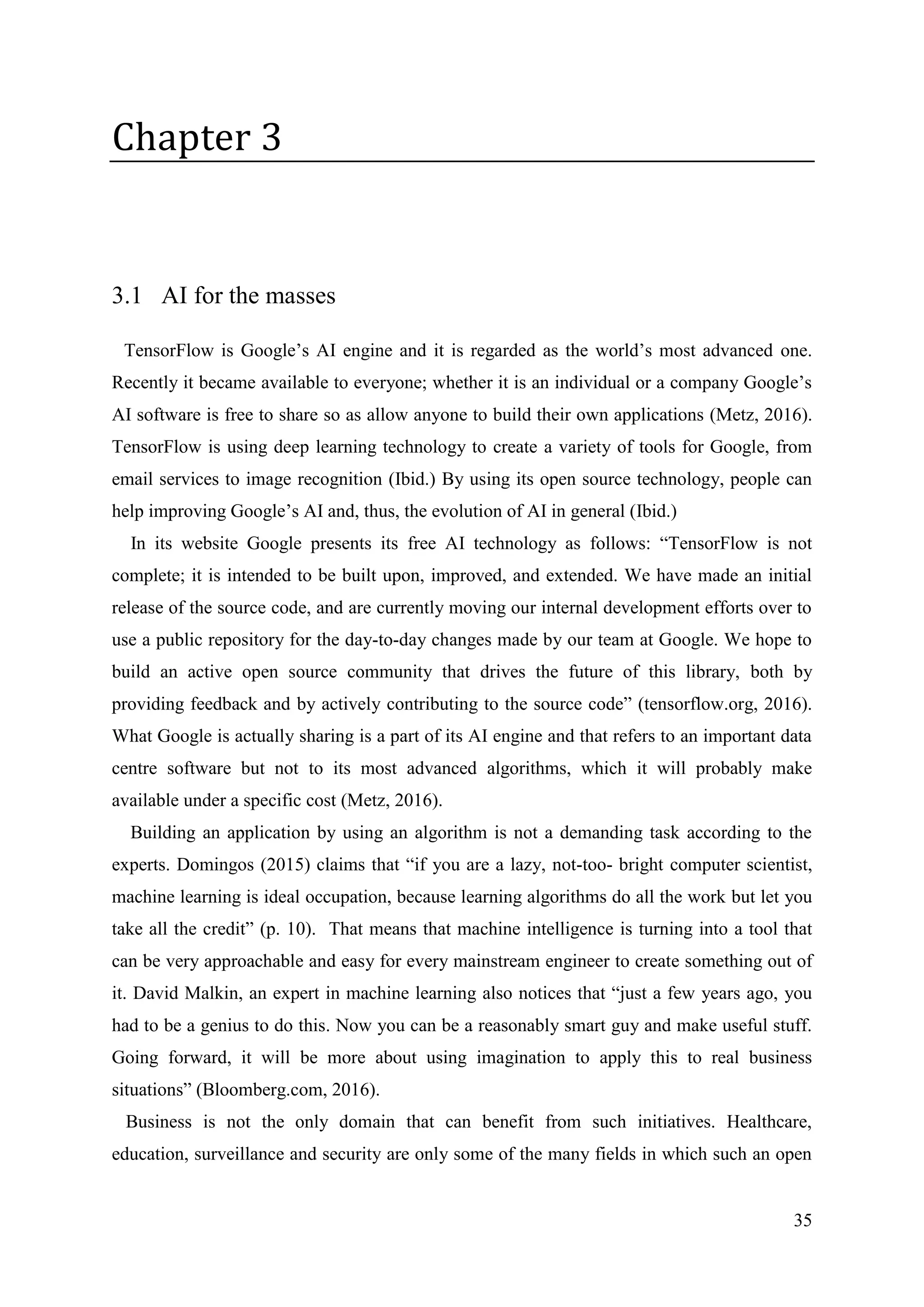 35
Chapter 3
3.1 AI for the masses
TensorFlow is Google’s AI engine and it is regarded as the world’s most advanced one.
Recently it became available to everyone; whether it is an individual or a company Google’s
AI software is free to share so as allow anyone to build their own applications (Metz, 2016).
TensorFlow is using deep learning technology to create a variety of tools for Google, from
email services to image recognition (Ibid.) By using its open source technology, people can
help improving Google’s AI and, thus, the evolution of AI in general (Ibid.)
In its website Google presents its free AI technology as follows: “TensorFlow is not
complete; it is intended to be built upon, improved, and extended. We have made an initial
release of the source code, and are currently moving our internal development efforts over to
use a public repository for the day-to-day changes made by our team at Google. We hope to
build an active open source community that drives the future of this library, both by
providing feedback and by actively contributing to the source code” (tensorflow.org, 2016).
What Google is actually sharing is a part of its AI engine and that refers to an important data
centre software but not to its most advanced algorithms, which it will probably make
available under a specific cost (Metz, 2016).
Building an application by using an algorithm is not a demanding task according to the
experts. Domingos (2015) claims that “if you are a lazy, not-too- bright computer scientist,
machine learning is ideal occupation, because learning algorithms do all the work but let you
take all the credit” (p. 10). That means that machine intelligence is turning into a tool that
can be very approachable and easy for every mainstream engineer to create something out of
it. David Malkin, an expert in machine learning also notices that “just a few years ago, you
had to be a genius to do this. Now you can be a reasonably smart guy and make useful stuff.
Going forward, it will be more about using imagination to apply this to real business
situations” (Bloomberg.com, 2016).
Business is not the only domain that can benefit from such initiatives. Healthcare,
education, surveillance and security are only some of the many fields in which such an open
 