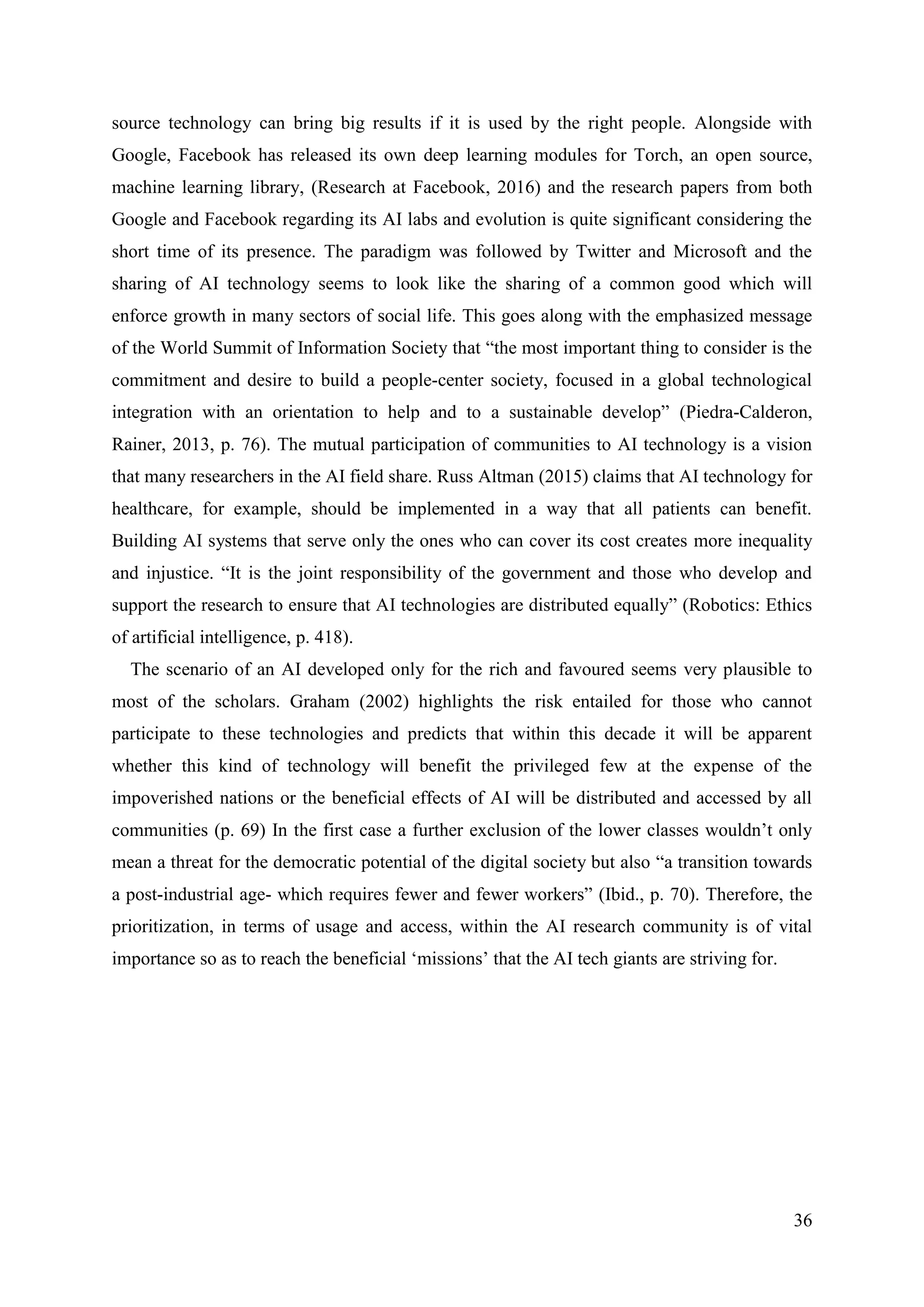 36
source technology can bring big results if it is used by the right people. Alongside with
Google, Facebook has released its own deep learning modules for Torch, an open source,
machine learning library, (Research at Facebook, 2016) and the research papers from both
Google and Facebook regarding its AI labs and evolution is quite significant considering the
short time of its presence. The paradigm was followed by Twitter and Microsoft and the
sharing of AI technology seems to look like the sharing of a common good which will
enforce growth in many sectors of social life. This goes along with the emphasized message
of the World Summit of Information Society that “the most important thing to consider is the
commitment and desire to build a people-center society, focused in a global technological
integration with an orientation to help and to a sustainable develop” (Piedra-Calderon,
Rainer, 2013, p. 76). The mutual participation of communities to AI technology is a vision
that many researchers in the AI field share. Russ Altman (2015) claims that AI technology for
healthcare, for example, should be implemented in a way that all patients can benefit.
Building AI systems that serve only the ones who can cover its cost creates more inequality
and injustice. “It is the joint responsibility of the government and those who develop and
support the research to ensure that AI technologies are distributed equally” (Robotics: Ethics
of artificial intelligence, p. 418).
The scenario of an AI developed only for the rich and favoured seems very plausible to
most of the scholars. Graham (2002) highlights the risk entailed for those who cannot
participate to these technologies and predicts that within this decade it will be apparent
whether this kind of technology will benefit the privileged few at the expense of the
impoverished nations or the beneficial effects of AI will be distributed and accessed by all
communities (p. 69) In the first case a further exclusion of the lower classes wouldn’t only
mean a threat for the democratic potential of the digital society but also “a transition towards
a post-industrial age- which requires fewer and fewer workers” (Ibid., p. 70). Therefore, the
prioritization, in terms of usage and access, within the AI research community is of vital
importance so as to reach the beneficial ‘missions’ that the AI tech giants are striving for.
 