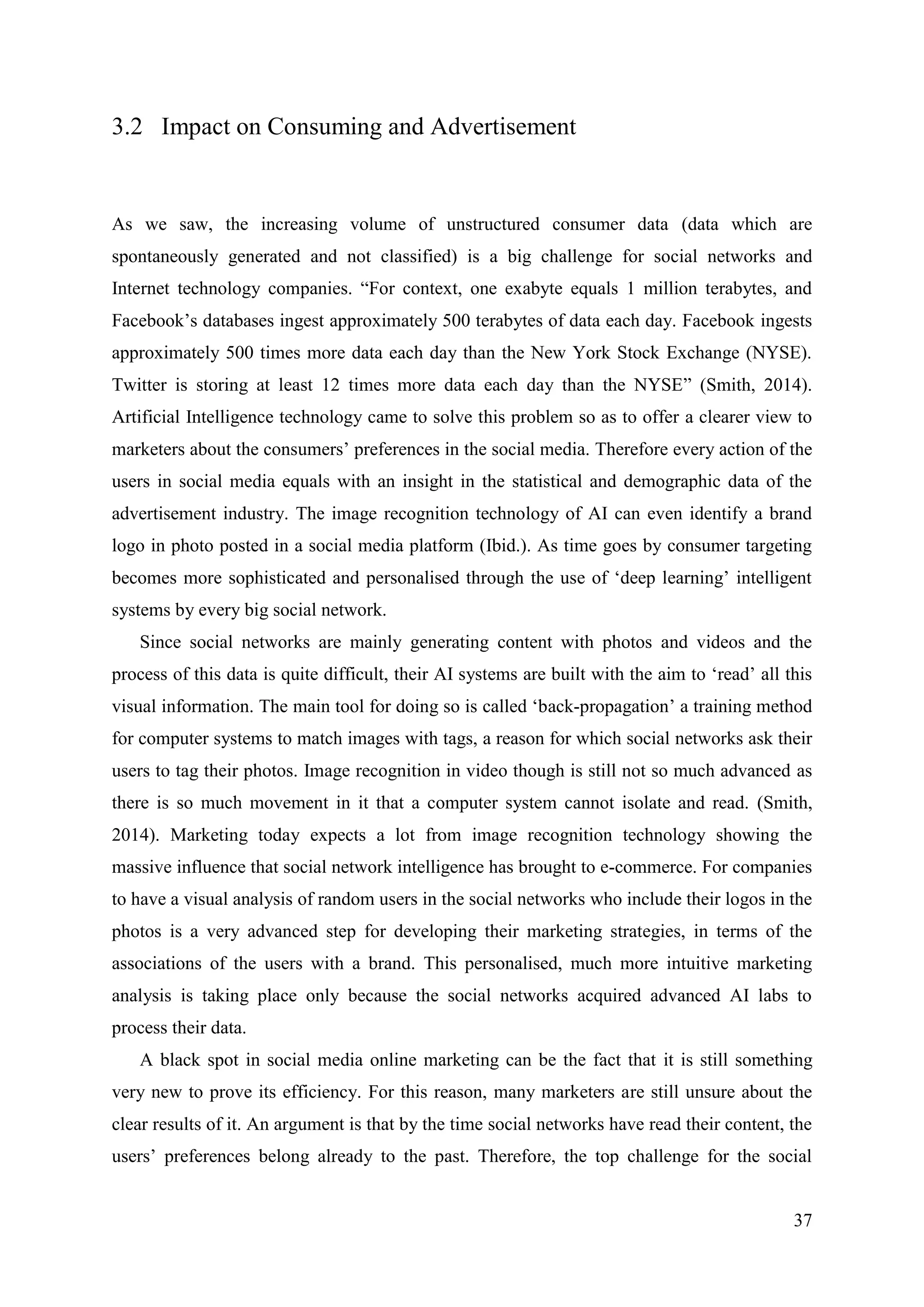 37
3.2 Impact on Consuming and Advertisement
As we saw, the increasing volume of unstructured consumer data (data which are
spontaneously generated and not classified) is a big challenge for social networks and
Internet technology companies. “For context, one exabyte equals 1 million terabytes, and
Facebook’s databases ingest approximately 500 terabytes of data each day. Facebook ingests
approximately 500 times more data each day than the New York Stock Exchange (NYSE).
Twitter is storing at least 12 times more data each day than the NYSE” (Smith, 2014).
Artificial Intelligence technology came to solve this problem so as to offer a clearer view to
marketers about the consumers’ preferences in the social media. Therefore every action of the
users in social media equals with an insight in the statistical and demographic data of the
advertisement industry. The image recognition technology of AI can even identify a brand
logo in photo posted in a social media platform (Ibid.). As time goes by consumer targeting
becomes more sophisticated and personalised through the use of ‘deep learning’ intelligent
systems by every big social network.
Since social networks are mainly generating content with photos and videos and the
process of this data is quite difficult, their AI systems are built with the aim to ‘read’ all this
visual information. The main tool for doing so is called ‘back-propagation’ a training method
for computer systems to match images with tags, a reason for which social networks ask their
users to tag their photos. Image recognition in video though is still not so much advanced as
there is so much movement in it that a computer system cannot isolate and read. (Smith,
2014). Marketing today expects a lot from image recognition technology showing the
massive influence that social network intelligence has brought to e-commerce. For companies
to have a visual analysis of random users in the social networks who include their logos in the
photos is a very advanced step for developing their marketing strategies, in terms of the
associations of the users with a brand. This personalised, much more intuitive marketing
analysis is taking place only because the social networks acquired advanced AI labs to
process their data.
A black spot in social media online marketing can be the fact that it is still something
very new to prove its efficiency. For this reason, many marketers are still unsure about the
clear results of it. An argument is that by the time social networks have read their content, the
users’ preferences belong already to the past. Therefore, the top challenge for the social
 