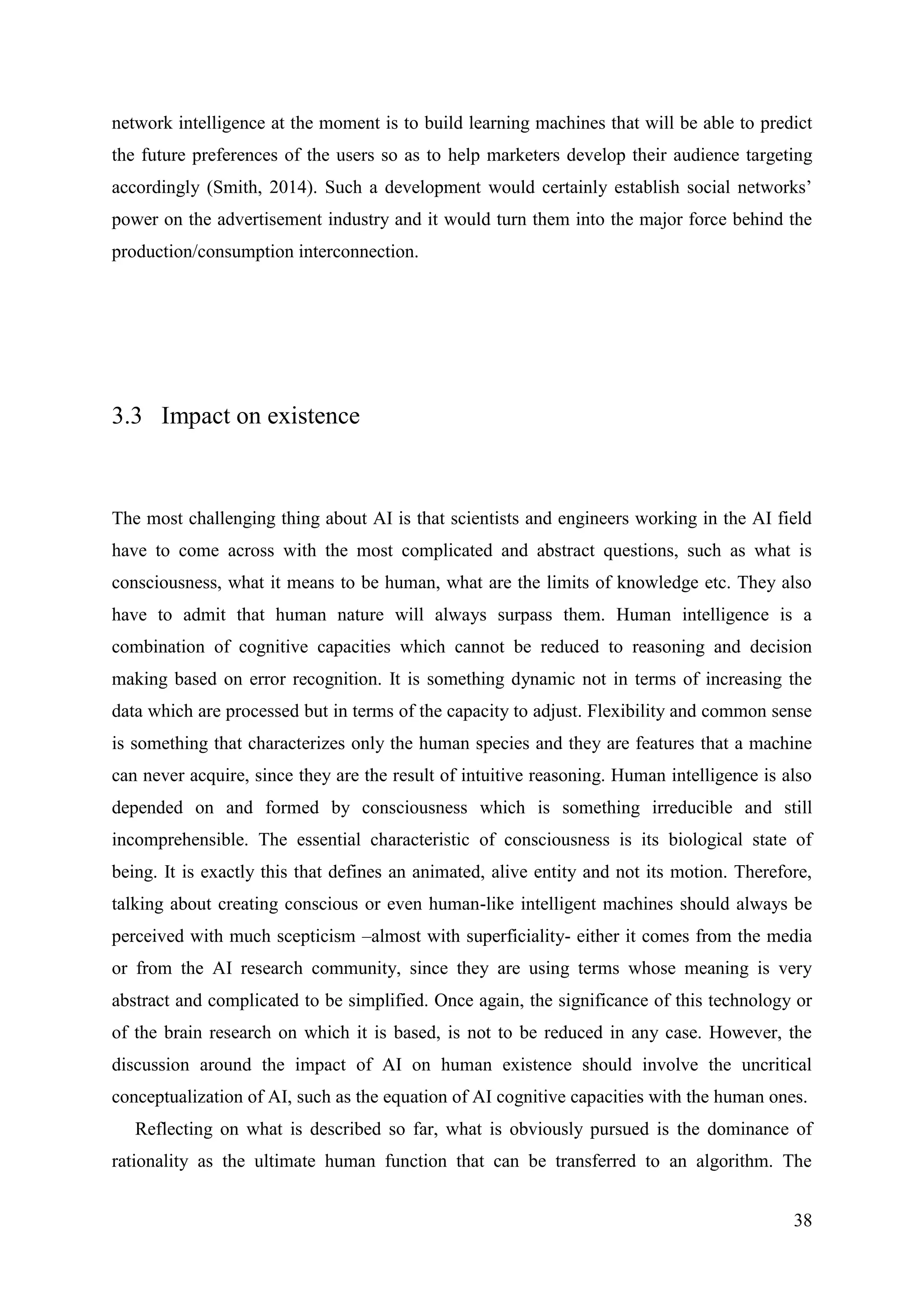 38
network intelligence at the moment is to build learning machines that will be able to predict
the future preferences of the users so as to help marketers develop their audience targeting
accordingly (Smith, 2014). Such a development would certainly establish social networks’
power on the advertisement industry and it would turn them into the major force behind the
production/consumption interconnection.
3.3 Impact on existence
The most challenging thing about AI is that scientists and engineers working in the AI field
have to come across with the most complicated and abstract questions, such as what is
consciousness, what it means to be human, what are the limits of knowledge etc. They also
have to admit that human nature will always surpass them. Human intelligence is a
combination of cognitive capacities which cannot be reduced to reasoning and decision
making based on error recognition. It is something dynamic not in terms of increasing the
data which are processed but in terms of the capacity to adjust. Flexibility and common sense
is something that characterizes only the human species and they are features that a machine
can never acquire, since they are the result of intuitive reasoning. Human intelligence is also
depended on and formed by consciousness which is something irreducible and still
incomprehensible. The essential characteristic of consciousness is its biological state of
being. It is exactly this that defines an animated, alive entity and not its motion. Therefore,
talking about creating conscious or even human-like intelligent machines should always be
perceived with much scepticism –almost with superficiality- either it comes from the media
or from the AI research community, since they are using terms whose meaning is very
abstract and complicated to be simplified. Once again, the significance of this technology or
of the brain research on which it is based, is not to be reduced in any case. However, the
discussion around the impact of AI on human existence should involve the uncritical
conceptualization of AI, such as the equation of AI cognitive capacities with the human ones.
Reflecting on what is described so far, what is obviously pursued is the dominance of
rationality as the ultimate human function that can be transferred to an algorithm. The
 
