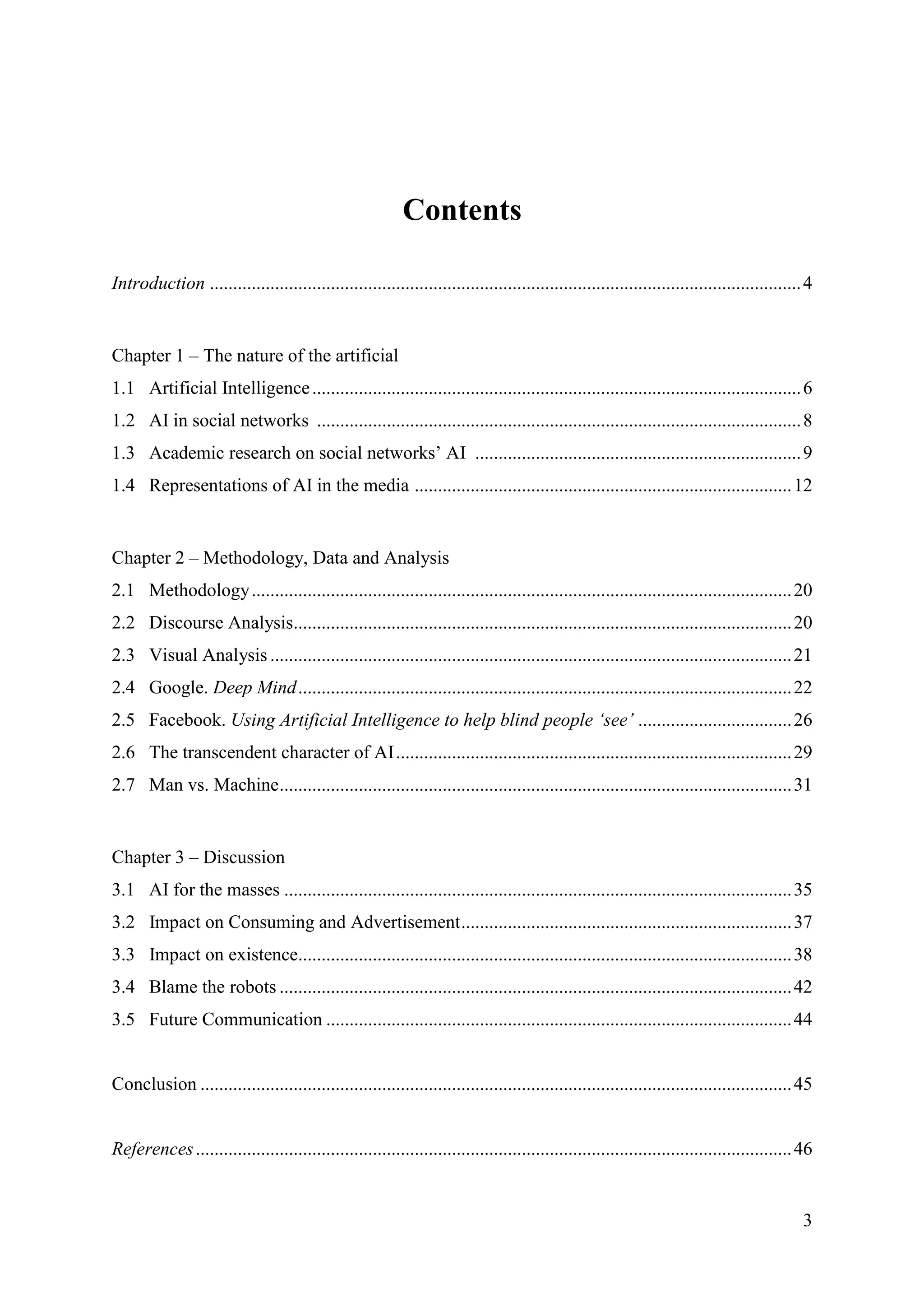 3
Contents
Introduction ...............................................................................................................................4
Chapter 1 – The nature of the artificial
1.1 Artificial Intelligence.........................................................................................................6
1.2 AI in social networks ........................................................................................................8
1.3 Academic research on social networks’ AI ......................................................................9
1.4 Representations of AI in the media .................................................................................12
Chapter 2 – Methodology, Data and Analysis
2.1 Methodology....................................................................................................................20
2.2 Discourse Analysis...........................................................................................................20
2.3 Visual Analysis ................................................................................................................21
2.4 Google. Deep Mind..........................................................................................................22
2.5 Facebook. Using Artificial Intelligence to help blind people ‘see’ .................................26
2.6 The transcendent character of AI.....................................................................................29
2.7 Man vs. Machine..............................................................................................................31
Chapter 3 – Discussion
3.1 AI for the masses .............................................................................................................35
3.2 Impact on Consuming and Advertisement.......................................................................37
3.3 Impact on existence..........................................................................................................38
3.4 Blame the robots ..............................................................................................................42
3.5 Future Communication ....................................................................................................44
Conclusion ...............................................................................................................................45
References................................................................................................................................46
 