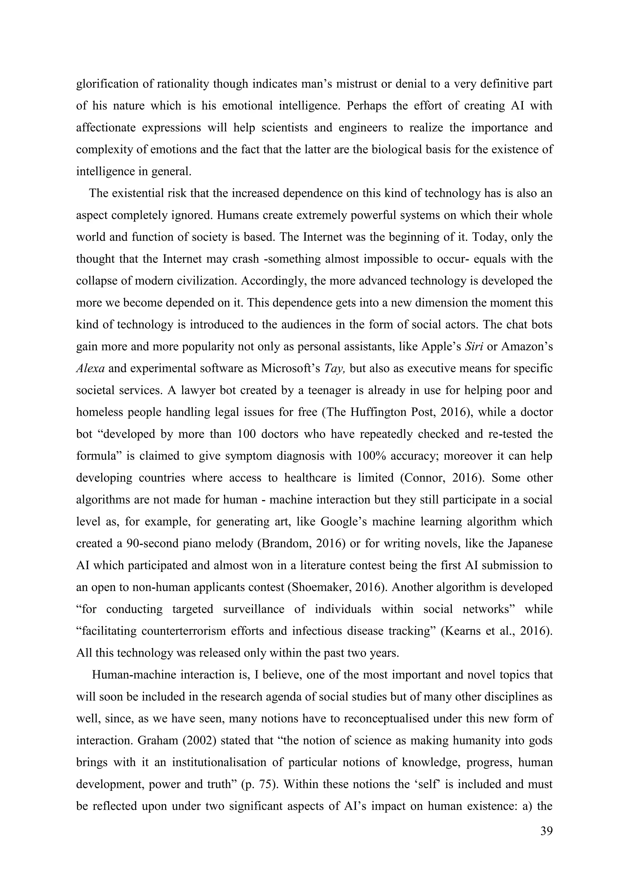 39
glorification of rationality though indicates man’s mistrust or denial to a very definitive part
of his nature which is his emotional intelligence. Perhaps the effort of creating AI with
affectionate expressions will help scientists and engineers to realize the importance and
complexity of emotions and the fact that the latter are the biological basis for the existence of
intelligence in general.
The existential risk that the increased dependence on this kind of technology has is also an
aspect completely ignored. Humans create extremely powerful systems on which their whole
world and function of society is based. The Internet was the beginning of it. Today, only the
thought that the Internet may crash -something almost impossible to occur- equals with the
collapse of modern civilization. Accordingly, the more advanced technology is developed the
more we become depended on it. This dependence gets into a new dimension the moment this
kind of technology is introduced to the audiences in the form of social actors. The chat bots
gain more and more popularity not only as personal assistants, like Apple’s Siri or Amazon’s
Alexa and experimental software as Microsoft’s Tay, but also as executive means for specific
societal services. A lawyer bot created by a teenager is already in use for helping poor and
homeless people handling legal issues for free (The Huffington Post, 2016), while a doctor
bot “developed by more than 100 doctors who have repeatedly checked and re-tested the
formula” is claimed to give symptom diagnosis with 100% accuracy; moreover it can help
developing countries where access to healthcare is limited (Connor, 2016). Some other
algorithms are not made for human - machine interaction but they still participate in a social
level as, for example, for generating art, like Google’s machine learning algorithm which
created a 90-second piano melody (Brandom, 2016) or for writing novels, like the Japanese
AI which participated and almost won in a literature contest being the first AI submission to
an open to non-human applicants contest (Shoemaker, 2016). Another algorithm is developed
“for conducting targeted surveillance of individuals within social networks” while
“facilitating counterterrorism efforts and infectious disease tracking” (Kearns et al., 2016).
All this technology was released only within the past two years.
Human-machine interaction is, I believe, one of the most important and novel topics that
will soon be included in the research agenda of social studies but of many other disciplines as
well, since, as we have seen, many notions have to reconceptualised under this new form of
interaction. Graham (2002) stated that “the notion of science as making humanity into gods
brings with it an institutionalisation of particular notions of knowledge, progress, human
development, power and truth” (p. 75). Within these notions the ‘self’ is included and must
be reflected upon under two significant aspects of AI’s impact on human existence: a) the
 