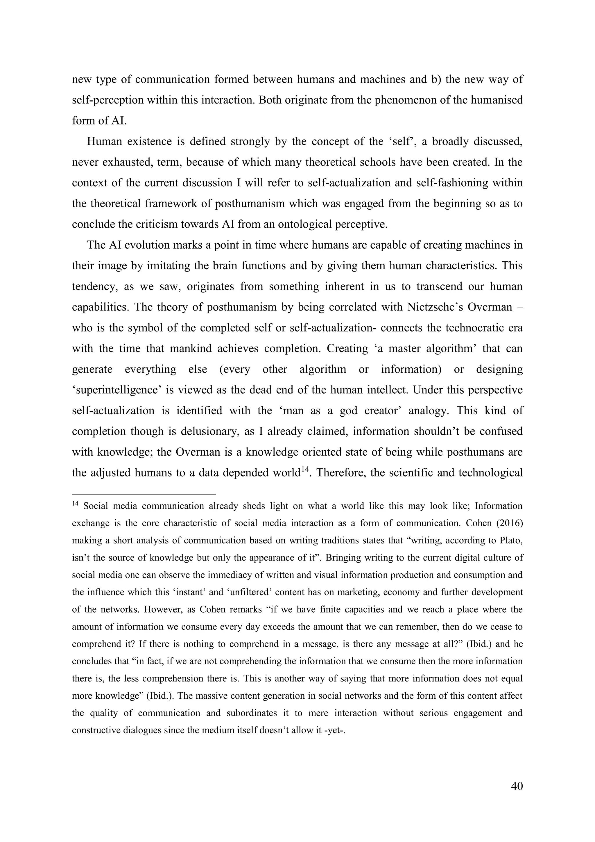 40
new type of communication formed between humans and machines and b) the new way of
self-perception within this interaction. Both originate from the phenomenon of the humanised
form of AI.
Human existence is defined strongly by the concept of the ‘self’, a broadly discussed,
never exhausted, term, because of which many theoretical schools have been created. In the
context of the current discussion I will refer to self-actualization and self-fashioning within
the theoretical framework of posthumanism which was engaged from the beginning so as to
conclude the criticism towards AI from an ontological perceptive.
The AI evolution marks a point in time where humans are capable of creating machines in
their image by imitating the brain functions and by giving them human characteristics. This
tendency, as we saw, originates from something inherent in us to transcend our human
capabilities. The theory of posthumanism by being correlated with Nietzsche’s Overman –
who is the symbol of the completed self or self-actualization- connects the technocratic era
with the time that mankind achieves completion. Creating ‘a master algorithm’ that can
generate everything else (every other algorithm or information) or designing
‘superintelligence’ is viewed as the dead end of the human intellect. Under this perspective
self-actualization is identified with the ‘man as a god creator’ analogy. This kind of
completion though is delusionary, as I already claimed, information shouldn’t be confused
with knowledge; the Overman is a knowledge oriented state of being while posthumans are
the adjusted humans to a data depended world14
. Therefore, the scientific and technological
14
Social media communication already sheds light on what a world like this may look like; Information
exchange is the core characteristic of social media interaction as a form of communication. Cohen (2016)
making a short analysis of communication based on writing traditions states that “writing, according to Plato,
isn’t the source of knowledge but only the appearance of it”. Bringing writing to the current digital culture of
social media one can observe the immediacy of written and visual information production and consumption and
the influence which this ‘instant’ and ‘unfiltered’ content has on marketing, economy and further development
of the networks. However, as Cohen remarks “if we have finite capacities and we reach a place where the
amount of information we consume every day exceeds the amount that we can remember, then do we cease to
comprehend it? If there is nothing to comprehend in a message, is there any message at all?” (Ibid.) and he
concludes that “in fact, if we are not comprehending the information that we consume then the more information
there is, the less comprehension there is. This is another way of saying that more information does not equal
more knowledge” (Ibid.). The massive content generation in social networks and the form of this content affect
the quality of communication and subordinates it to mere interaction without serious engagement and
constructive dialogues since the medium itself doesn’t allow it -yet-.
 