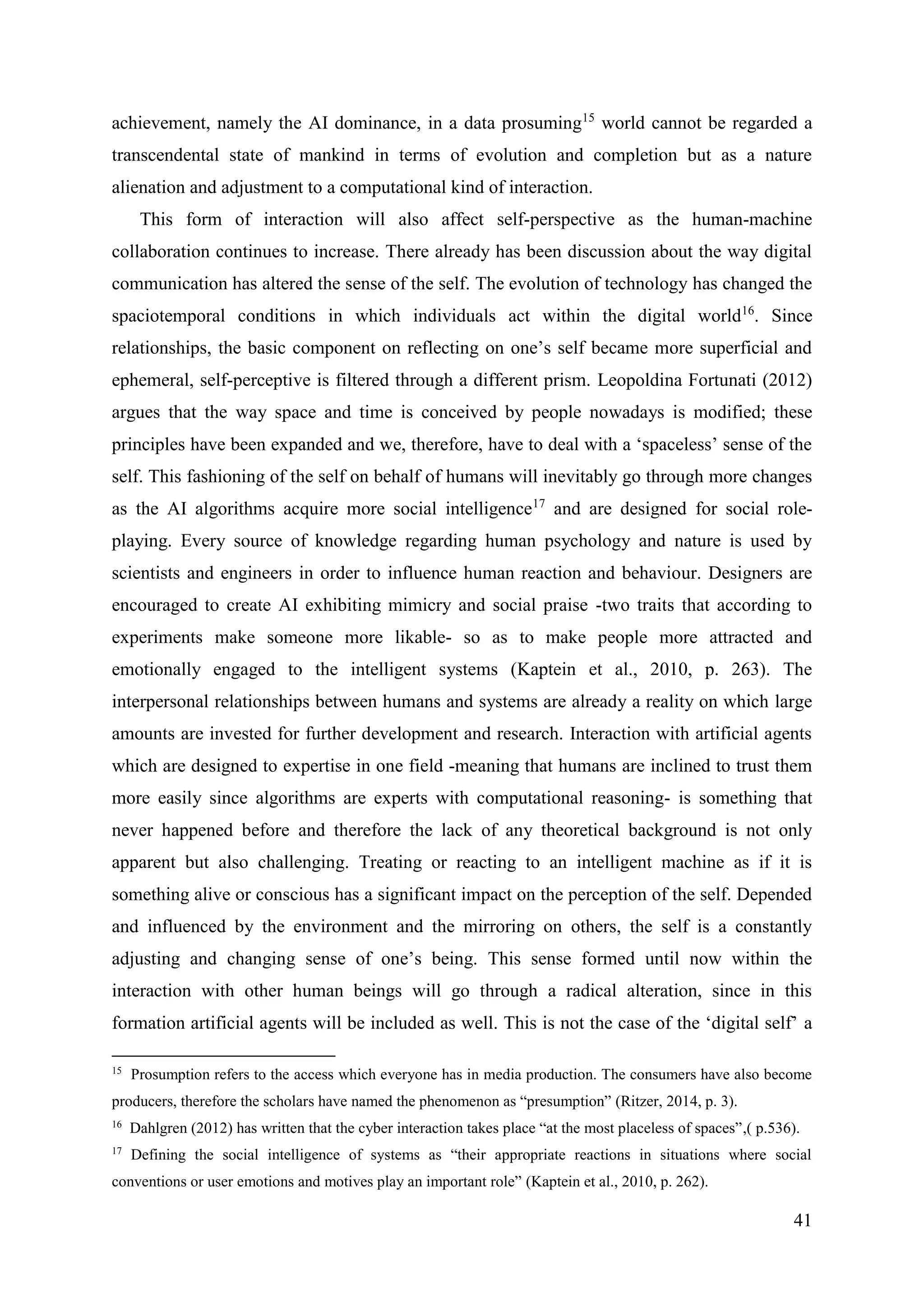 41
achievement, namely the AI dominance, in a data prosuming15
world cannot be regarded a
transcendental state of mankind in terms of evolution and completion but as a nature
alienation and adjustment to a computational kind of interaction.
This form of interaction will also affect self-perspective as the human-machine
collaboration continues to increase. There already has been discussion about the way digital
communication has altered the sense of the self. The evolution of technology has changed the
spaciotemporal conditions in which individuals act within the digital world16
. Since
relationships, the basic component on reflecting on one’s self became more superficial and
ephemeral, self-perceptive is filtered through a different prism. Leopoldina Fortunati (2012)
argues that the way space and time is conceived by people nowadays is modified; these
principles have been expanded and we, therefore, have to deal with a ‘spaceless’ sense of the
self. This fashioning of the self on behalf of humans will inevitably go through more changes
as the AI algorithms acquire more social intelligence17
and are designed for social role-
playing. Every source of knowledge regarding human psychology and nature is used by
scientists and engineers in order to influence human reaction and behaviour. Designers are
encouraged to create AI exhibiting mimicry and social praise -two traits that according to
experiments make someone more likable- so as to make people more attracted and
emotionally engaged to the intelligent systems (Kaptein et al., 2010, p. 263). The
interpersonal relationships between humans and systems are already a reality on which large
amounts are invested for further development and research. Interaction with artificial agents
which are designed to expertise in one field -meaning that humans are inclined to trust them
more easily since algorithms are experts with computational reasoning- is something that
never happened before and therefore the lack of any theoretical background is not only
apparent but also challenging. Treating or reacting to an intelligent machine as if it is
something alive or conscious has a significant impact on the perception of the self. Depended
and influenced by the environment and the mirroring on others, the self is a constantly
adjusting and changing sense of one’s being. This sense formed until now within the
interaction with other human beings will go through a radical alteration, since in this
formation artificial agents will be included as well. This is not the case of the ‘digital self’ a
15
Prosumption refers to the access which everyone has in media production. The consumers have also become
producers, therefore the scholars have named the phenomenon as “presumption” (Ritzer, 2014, p. 3).
16
Dahlgren (2012) has written that the cyber interaction takes place “at the most placeless of spaces”,( p.536).
17
Defining the social intelligence of systems as “their appropriate reactions in situations where social
conventions or user emotions and motives play an important role” (Kaptein et al., 2010, p. 262).
 