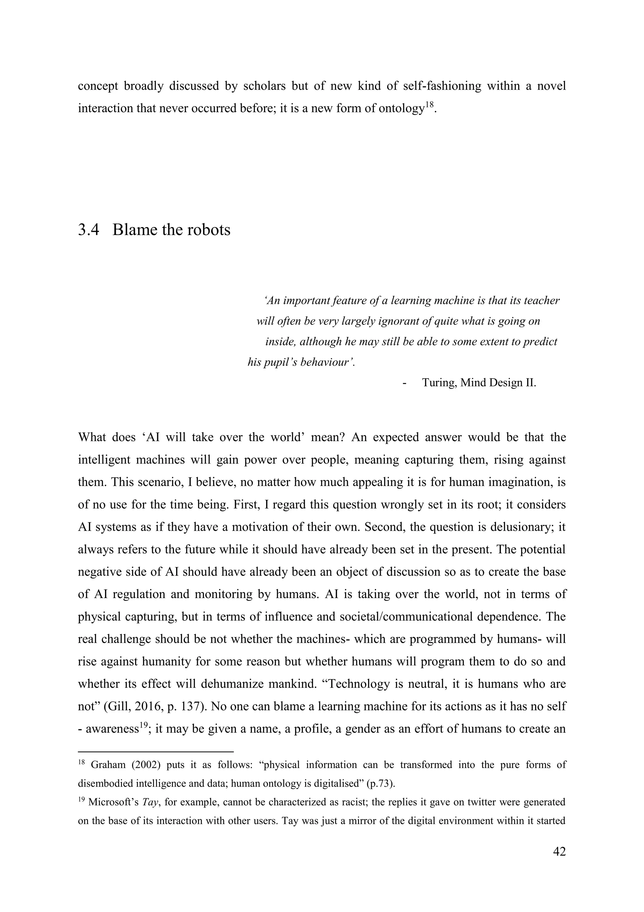 42
concept broadly discussed by scholars but of new kind of self-fashioning within a novel
interaction that never occurred before; it is a new form of ontology18
.
3.4 Blame the robots
‘An important feature of a learning machine is that its teacher
will often be very largely ignorant of quite what is going on
inside, although he may still be able to some extent to predict
his pupil’s behaviour’.
- Turing, Mind Design II.
What does ‘AI will take over the world’ mean? An expected answer would be that the
intelligent machines will gain power over people, meaning capturing them, rising against
them. This scenario, I believe, no matter how much appealing it is for human imagination, is
of no use for the time being. First, I regard this question wrongly set in its root; it considers
AI systems as if they have a motivation of their own. Second, the question is delusionary; it
always refers to the future while it should have already been set in the present. The potential
negative side of AI should have already been an object of discussion so as to create the base
of AI regulation and monitoring by humans. AI is taking over the world, not in terms of
physical capturing, but in terms of influence and societal/communicational dependence. The
real challenge should be not whether the machines- which are programmed by humans- will
rise against humanity for some reason but whether humans will program them to do so and
whether its effect will dehumanize mankind. “Technology is neutral, it is humans who are
not” (Gill, 2016, p. 137). No one can blame a learning machine for its actions as it has no self
- awareness19
; it may be given a name, a profile, a gender as an effort of humans to create an
18
Graham (2002) puts it as follows: “physical information can be transformed into the pure forms of
disembodied intelligence and data; human ontology is digitalised” (p.73).
19
Microsoft’s Tay, for example, cannot be characterized as racist; the replies it gave on twitter were generated
on the base of its interaction with other users. Tay was just a mirror of the digital environment within it started
 