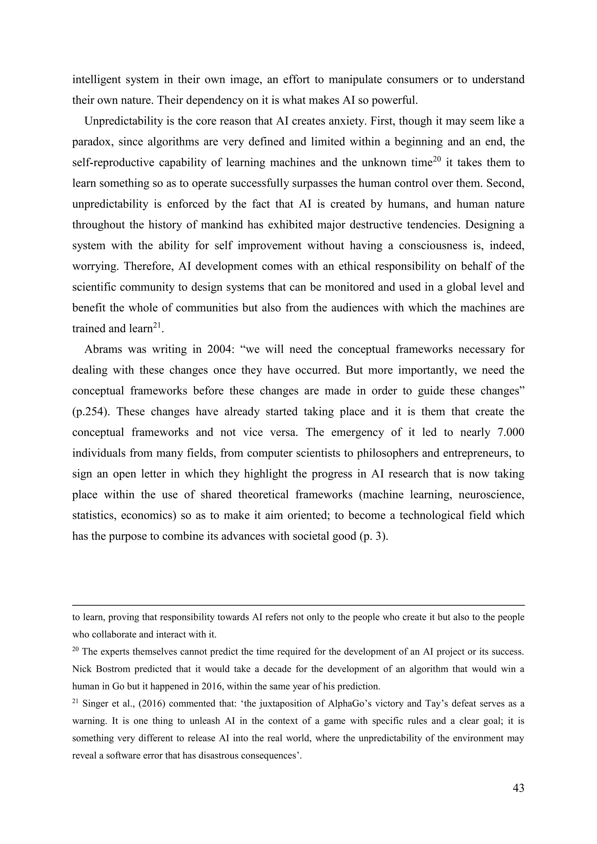 43
intelligent system in their own image, an effort to manipulate consumers or to understand
their own nature. Their dependency on it is what makes AI so powerful.
Unpredictability is the core reason that AI creates anxiety. First, though it may seem like a
paradox, since algorithms are very defined and limited within a beginning and an end, the
self-reproductive capability of learning machines and the unknown time20
it takes them to
learn something so as to operate successfully surpasses the human control over them. Second,
unpredictability is enforced by the fact that AI is created by humans, and human nature
throughout the history of mankind has exhibited major destructive tendencies. Designing a
system with the ability for self improvement without having a consciousness is, indeed,
worrying. Therefore, AI development comes with an ethical responsibility on behalf of the
scientific community to design systems that can be monitored and used in a global level and
benefit the whole of communities but also from the audiences with which the machines are
trained and learn21
.
Abrams was writing in 2004: “we will need the conceptual frameworks necessary for
dealing with these changes once they have occurred. But more importantly, we need the
conceptual frameworks before these changes are made in order to guide these changes”
(p.254). These changes have already started taking place and it is them that create the
conceptual frameworks and not vice versa. The emergency of it led to nearly 7.000
individuals from many fields, from computer scientists to philosophers and entrepreneurs, to
sign an open letter in which they highlight the progress in AI research that is now taking
place within the use of shared theoretical frameworks (machine learning, neuroscience,
statistics, economics) so as to make it aim oriented; to become a technological field which
has the purpose to combine its advances with societal good (p. 3).
to learn, proving that responsibility towards AI refers not only to the people who create it but also to the people
who collaborate and interact with it.
20
The experts themselves cannot predict the time required for the development of an AI project or its success.
Nick Bostrom predicted that it would take a decade for the development of an algorithm that would win a
human in Go but it happened in 2016, within the same year of his prediction.
21
Singer et al., (2016) commented that: ‘the juxtaposition of AlphaGo’s victory and Tay’s defeat serves as a
warning. It is one thing to unleash AI in the context of a game with specific rules and a clear goal; it is
something very different to release AI into the real world, where the unpredictability of the environment may
reveal a software error that has disastrous consequences’.
 