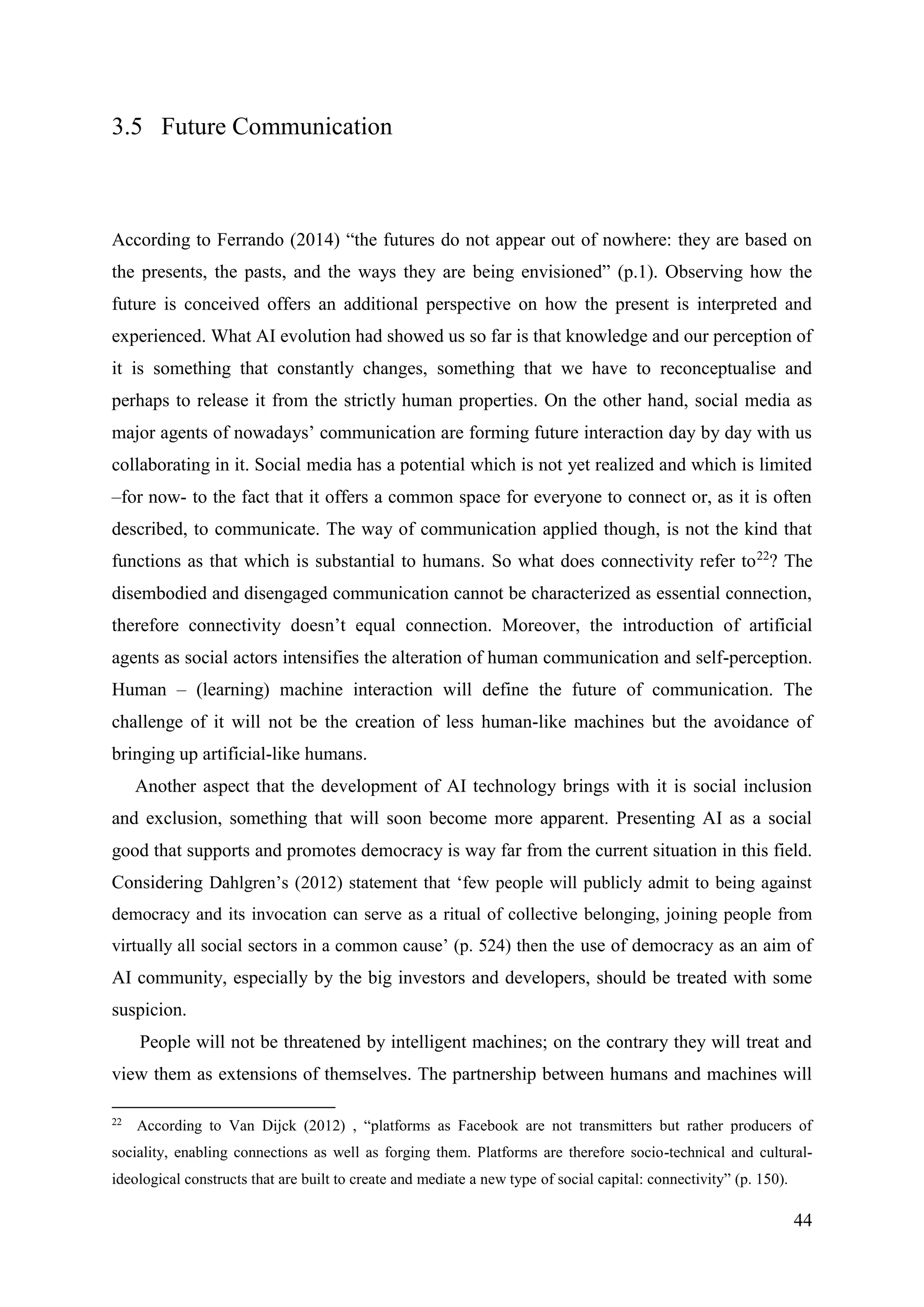 44
3.5 Future Communication
According to Ferrando (2014) “the futures do not appear out of nowhere: they are based on
the presents, the pasts, and the ways they are being envisioned” (p.1). Observing how the
future is conceived offers an additional perspective on how the present is interpreted and
experienced. What AI evolution had showed us so far is that knowledge and our perception of
it is something that constantly changes, something that we have to reconceptualise and
perhaps to release it from the strictly human properties. On the other hand, social media as
major agents of nowadays’ communication are forming future interaction day by day with us
collaborating in it. Social media has a potential which is not yet realized and which is limited
–for now- to the fact that it offers a common space for everyone to connect or, as it is often
described, to communicate. The way of communication applied though, is not the kind that
functions as that which is substantial to humans. So what does connectivity refer to22
? The
disembodied and disengaged communication cannot be characterized as essential connection,
therefore connectivity doesn’t equal connection. Moreover, the introduction of artificial
agents as social actors intensifies the alteration of human communication and self-perception.
Human – (learning) machine interaction will define the future of communication. The
challenge of it will not be the creation of less human-like machines but the avoidance of
bringing up artificial-like humans.
Another aspect that the development of AI technology brings with it is social inclusion
and exclusion, something that will soon become more apparent. Presenting AI as a social
good that supports and promotes democracy is way far from the current situation in this field.
Considering Dahlgren’s (2012) statement that ‘few people will publicly admit to being against
democracy and its invocation can serve as a ritual of collective belonging, joining people from
virtually all social sectors in a common cause’ (p. 524) then the use of democracy as an aim of
AI community, especially by the big investors and developers, should be treated with some
suspicion.
People will not be threatened by intelligent machines; on the contrary they will treat and
view them as extensions of themselves. The partnership between humans and machines will
22
According to Van Dijck (2012) , “platforms as Facebook are not transmitters but rather producers of
sociality, enabling connections as well as forging them. Platforms are therefore socio-technical and cultural-
ideological constructs that are built to create and mediate a new type of social capital: connectivity” (p. 150).
 