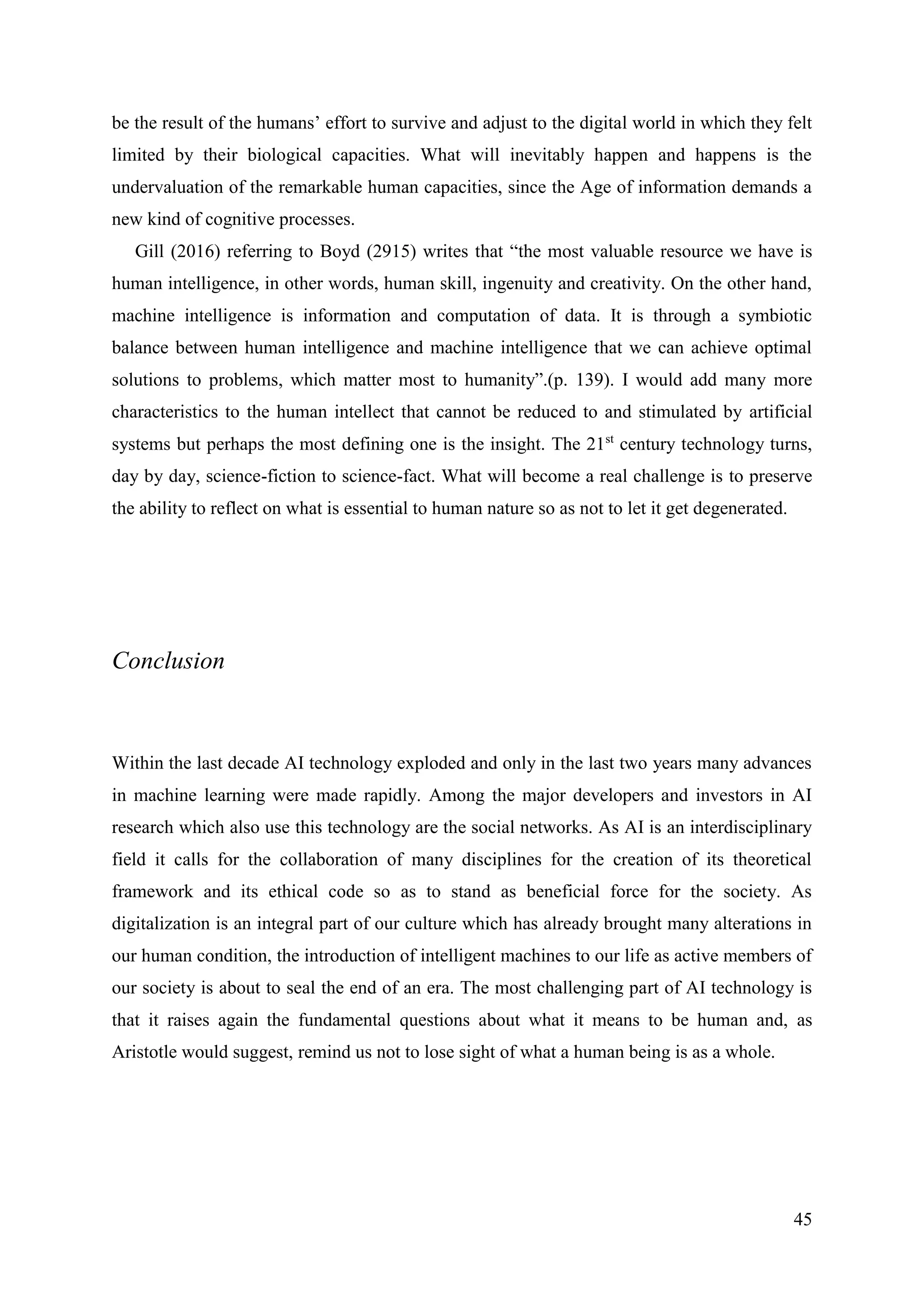 45
be the result of the humans’ effort to survive and adjust to the digital world in which they felt
limited by their biological capacities. What will inevitably happen and happens is the
undervaluation of the remarkable human capacities, since the Age of information demands a
new kind of cognitive processes.
Gill (2016) referring to Boyd (2915) writes that “the most valuable resource we have is
human intelligence, in other words, human skill, ingenuity and creativity. On the other hand,
machine intelligence is information and computation of data. It is through a symbiotic
balance between human intelligence and machine intelligence that we can achieve optimal
solutions to problems, which matter most to humanity”.(p. 139). I would add many more
characteristics to the human intellect that cannot be reduced to and stimulated by artificial
systems but perhaps the most defining one is the insight. The 21st
century technology turns,
day by day, science-fiction to science-fact. What will become a real challenge is to preserve
the ability to reflect on what is essential to human nature so as not to let it get degenerated.
Conclusion
Within the last decade AI technology exploded and only in the last two years many advances
in machine learning were made rapidly. Among the major developers and investors in AI
research which also use this technology are the social networks. As AI is an interdisciplinary
field it calls for the collaboration of many disciplines for the creation of its theoretical
framework and its ethical code so as to stand as beneficial force for the society. As
digitalization is an integral part of our culture which has already brought many alterations in
our human condition, the introduction of intelligent machines to our life as active members of
our society is about to seal the end of an era. The most challenging part of AI technology is
that it raises again the fundamental questions about what it means to be human and, as
Aristotle would suggest, remind us not to lose sight of what a human being is as a whole.
 