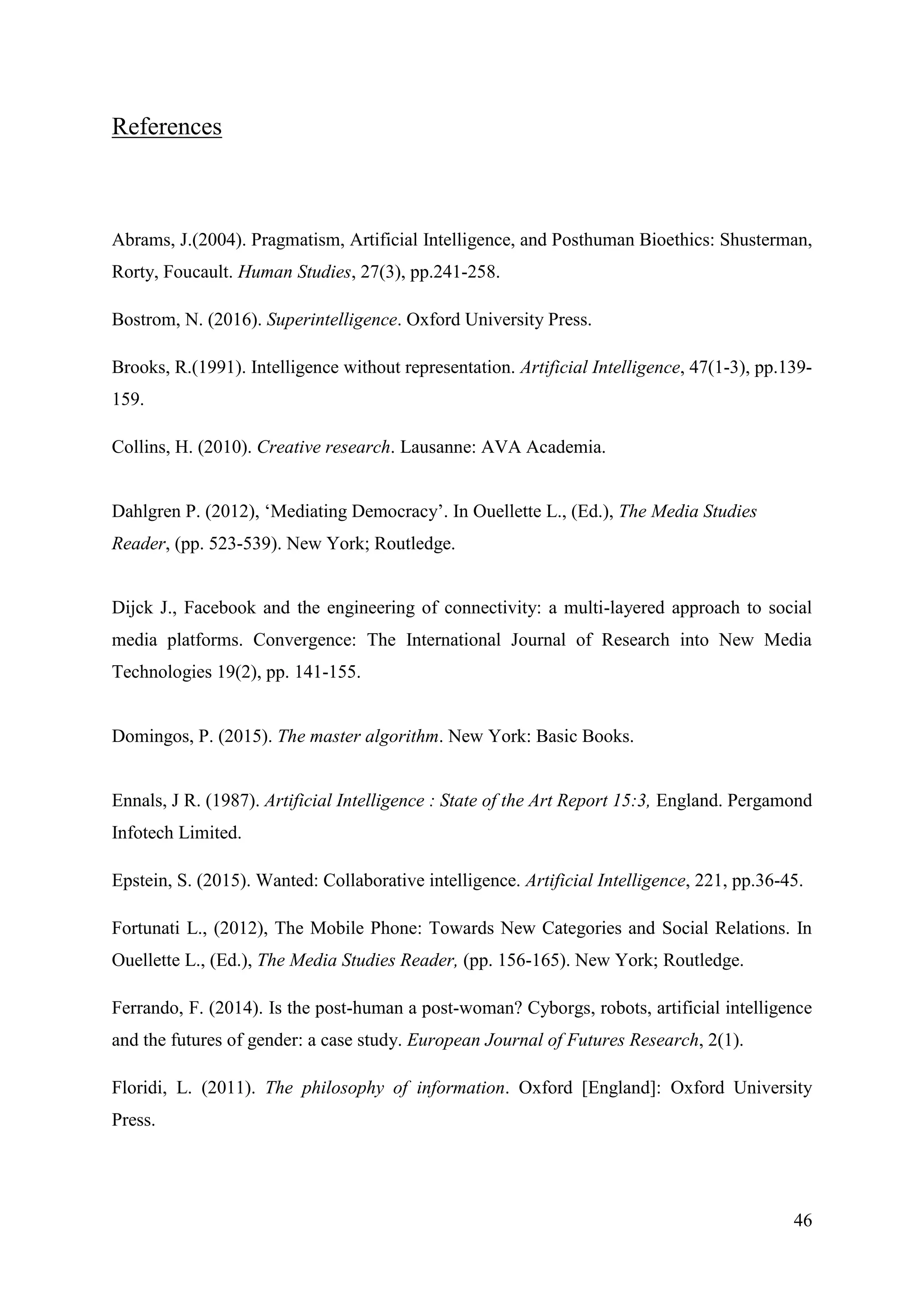 46
References
Abrams, J.(2004). Pragmatism, Artificial Intelligence, and Posthuman Bioethics: Shusterman,
Rorty, Foucault. Human Studies, 27(3), pp.241-258.
Bostrom, N. (2016). Superintelligence. Oxford University Press.
Brooks, R.(1991). Intelligence without representation. Artificial Intelligence, 47(1-3), pp.139-
159.
Collins, H. (2010). Creative research. Lausanne: AVA Academia.
Dahlgren P. (2012), ‘Mediating Democracy’. In Ouellette L., (Ed.), The Media Studies
Reader, (pp. 523-539). New York; Routledge.
Dijck J., Facebook and the engineering of connectivity: a multi-layered approach to social
media platforms. Convergence: The International Journal of Research into New Media
Technologies 19(2), pp. 141-155.
Domingos, P. (2015). The master algorithm. New York: Basic Books.
Ennals, J R. (1987). Artificial Intelligence : State of the Art Report 15:3, England. Pergamond
Infotech Limited.
Epstein, S. (2015). Wanted: Collaborative intelligence. Artificial Intelligence, 221, pp.36-45.
Fortunati L., (2012), The Mobile Phone: Towards New Categories and Social Relations. In
Ouellette L., (Ed.), The Media Studies Reader, (pp. 156-165). New York; Routledge.
Ferrando, F. (2014). Is the post-human a post-woman? Cyborgs, robots, artificial intelligence
and the futures of gender: a case study. European Journal of Futures Research, 2(1).
Floridi, L. (2011). The philosophy of information. Oxford [England]: Oxford University
Press.
 