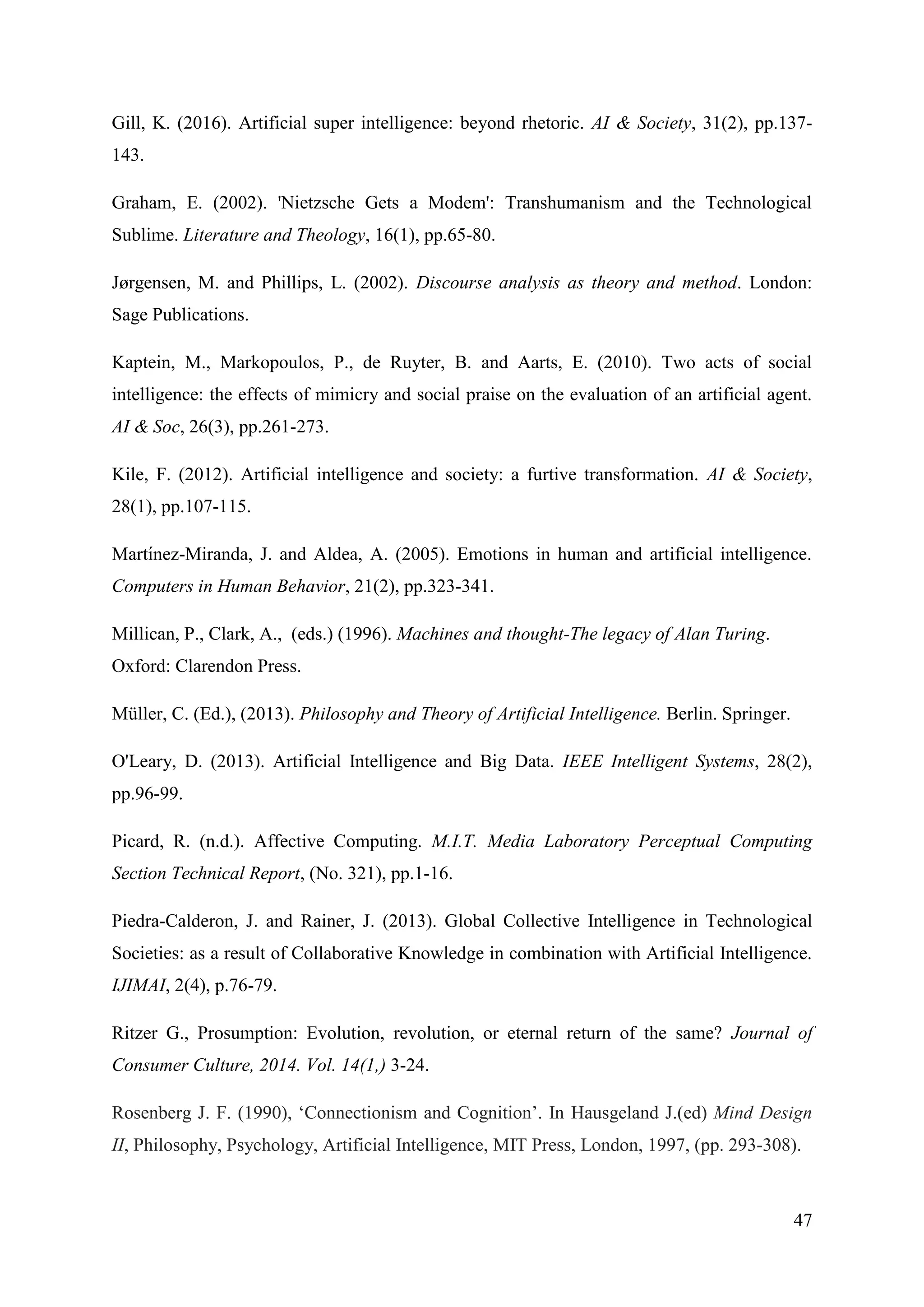 47
Gill, K. (2016). Artificial super intelligence: beyond rhetoric. AI & Society, 31(2), pp.137-
143.
Graham, E. (2002). 'Nietzsche Gets a Modem': Transhumanism and the Technological
Sublime. Literature and Theology, 16(1), pp.65-80.
Jørgensen, M. and Phillips, L. (2002). Discourse analysis as theory and method. London:
Sage Publications.
Kaptein, M., Markopoulos, P., de Ruyter, B. and Aarts, E. (2010). Two acts of social
intelligence: the effects of mimicry and social praise on the evaluation of an artificial agent.
AI & Soc, 26(3), pp.261-273.
Kile, F. (2012). Artificial intelligence and society: a furtive transformation. AI & Society,
28(1), pp.107-115.
Martı́nez-Miranda, J. and Aldea, A. (2005). Emotions in human and artificial intelligence.
Computers in Human Behavior, 21(2), pp.323-341.
Millican, P., Clark, A., (eds.) (1996). Machines and thought-The legacy of Alan Turing.
Oxford: Clarendon Press.
Müller, C. (Ed.), (2013). Philosophy and Theory of Artificial Intelligence. Berlin. Springer.
O'Leary, D. (2013). Artificial Intelligence and Big Data. IEEE Intelligent Systems, 28(2),
pp.96-99.
Picard, R. (n.d.). Affective Computing. M.I.T. Media Laboratory Perceptual Computing
Section Technical Report, (No. 321), pp.1-16.
Piedra-Calderon, J. and Rainer, J. (2013). Global Collective Intelligence in Technological
Societies: as a result of Collaborative Knowledge in combination with Artificial Intelligence.
IJIMAI, 2(4), p.76-79.
Ritzer G., Prosumption: Evolution, revolution, or eternal return of the same? Journal of
Consumer Culture, 2014. Vol. 14(1,) 3-24.
Rosenberg J. F. (1990), ‘Connectionism and Cognition’. In Hausgeland J.(ed) Mind Design
II, Philosophy, Psychology, Artificial Intelligence, MIT Press, London, 1997, (pp. 293-308).
 