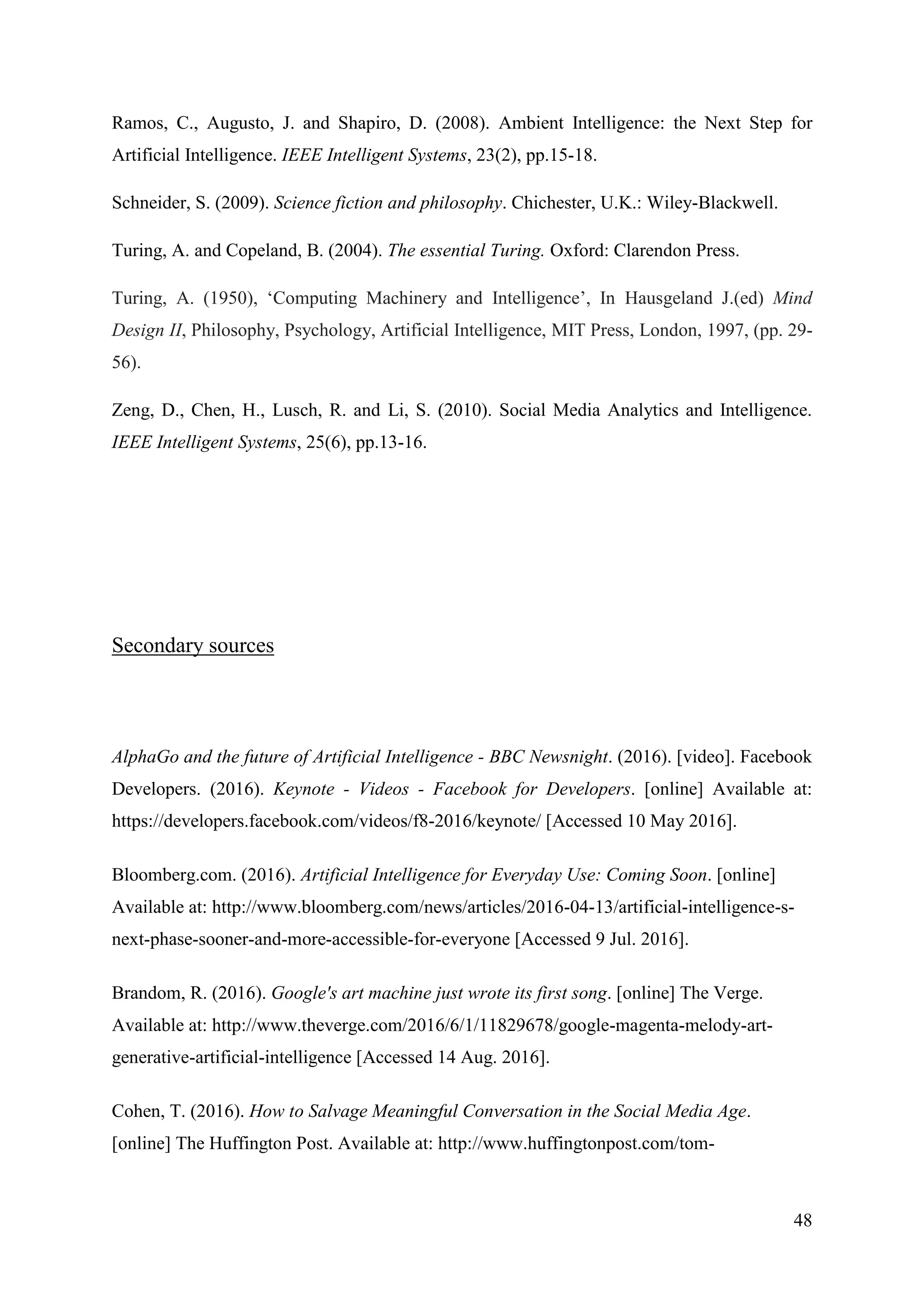 48
Ramos, C., Augusto, J. and Shapiro, D. (2008). Ambient Intelligence: the Next Step for
Artificial Intelligence. IEEE Intelligent Systems, 23(2), pp.15-18.
Schneider, S. (2009). Science fiction and philosophy. Chichester, U.K.: Wiley-Blackwell.
Turing, A. and Copeland, B. (2004). The essential Turing. Oxford: Clarendon Press.
Turing, A. (1950), ‘Computing Machinery and Intelligence’, In Hausgeland J.(ed) Mind
Design II, Philosophy, Psychology, Artificial Intelligence, MIT Press, London, 1997, (pp. 29-
56).
Zeng, D., Chen, H., Lusch, R. and Li, S. (2010). Social Media Analytics and Intelligence.
IEEE Intelligent Systems, 25(6), pp.13-16.
Secondary sources
AlphaGo and the future of Artificial Intelligence - BBC Newsnight. (2016). [video]. Facebook
Developers. (2016). Keynote - Videos - Facebook for Developers. [online] Available at:
https://developers.facebook.com/videos/f8-2016/keynote/ [Accessed 10 May 2016].
Bloomberg.com. (2016). Artificial Intelligence for Everyday Use: Coming Soon. [online]
Available at: http://www.bloomberg.com/news/articles/2016-04-13/artificial-intelligence-s-
next-phase-sooner-and-more-accessible-for-everyone [Accessed 9 Jul. 2016].
Brandom, R. (2016). Google's art machine just wrote its first song. [online] The Verge.
Available at: http://www.theverge.com/2016/6/1/11829678/google-magenta-melody-art-
generative-artificial-intelligence [Accessed 14 Aug. 2016].
Cohen, T. (2016). How to Salvage Meaningful Conversation in the Social Media Age.
[online] The Huffington Post. Available at: http://www.huffingtonpost.com/tom-
 