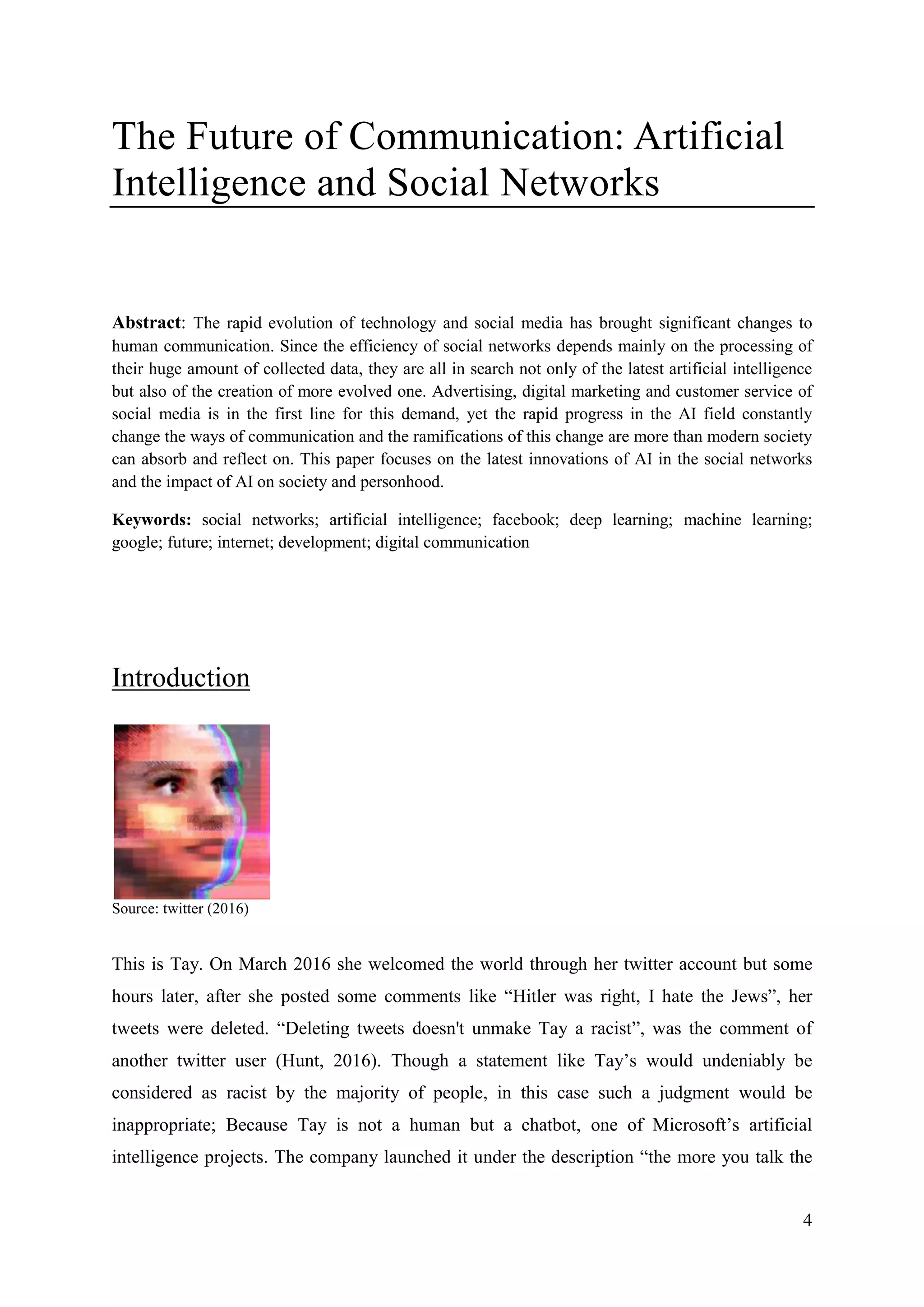 4
The Future of Communication: Artificial
Intelligence and Social Networks
Abstract: The rapid evolution of technology and social media has brought significant changes to
human communication. Since the efficiency of social networks depends mainly on the processing of
their huge amount of collected data, they are all in search not only of the latest artificial intelligence
but also of the creation of more evolved one. Advertising, digital marketing and customer service of
social media is in the first line for this demand, yet the rapid progress in the AI field constantly
change the ways of communication and the ramifications of this change are more than modern society
can absorb and reflect on. This paper focuses on the latest innovations of AI in the social networks
and the impact of AI on society and personhood.
Keywords: social networks; artificial intelligence; facebook; deep learning; machine learning;
google; future; internet; development; digital communication
Introduction
Source: twitter (2016)
This is Tay. On March 2016 she welcomed the world through her twitter account but some
hours later, after she posted some comments like “Hitler was right, I hate the Jews”, her
tweets were deleted. “Deleting tweets doesn't unmake Tay a racist”, was the comment of
another twitter user (Hunt, 2016). Though a statement like Tay’s would undeniably be
considered as racist by the majority of people, in this case such a judgment would be
inappropriate; Because Tay is not a human but a chatbot, one of Microsoft’s artificial
intelligence projects. The company launched it under the description “the more you talk the
 